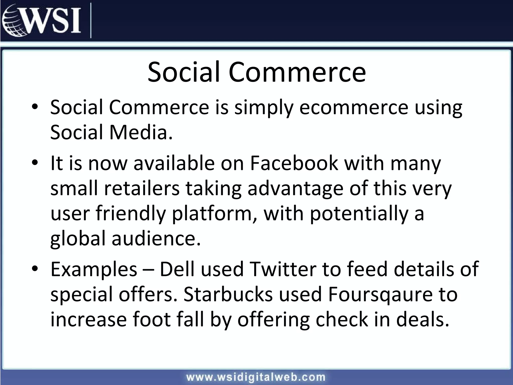 Social Commerce Social Commerce is simply ecommerce using Social Media. It is now available on Facebook with many small retailers taking advantage of this very user friendly platform, with potentially a global audience. Examples – Dell used Twitter to feed details of special offers. Starbucks used Foursqaure to increase foot fall by offering check in deals. 