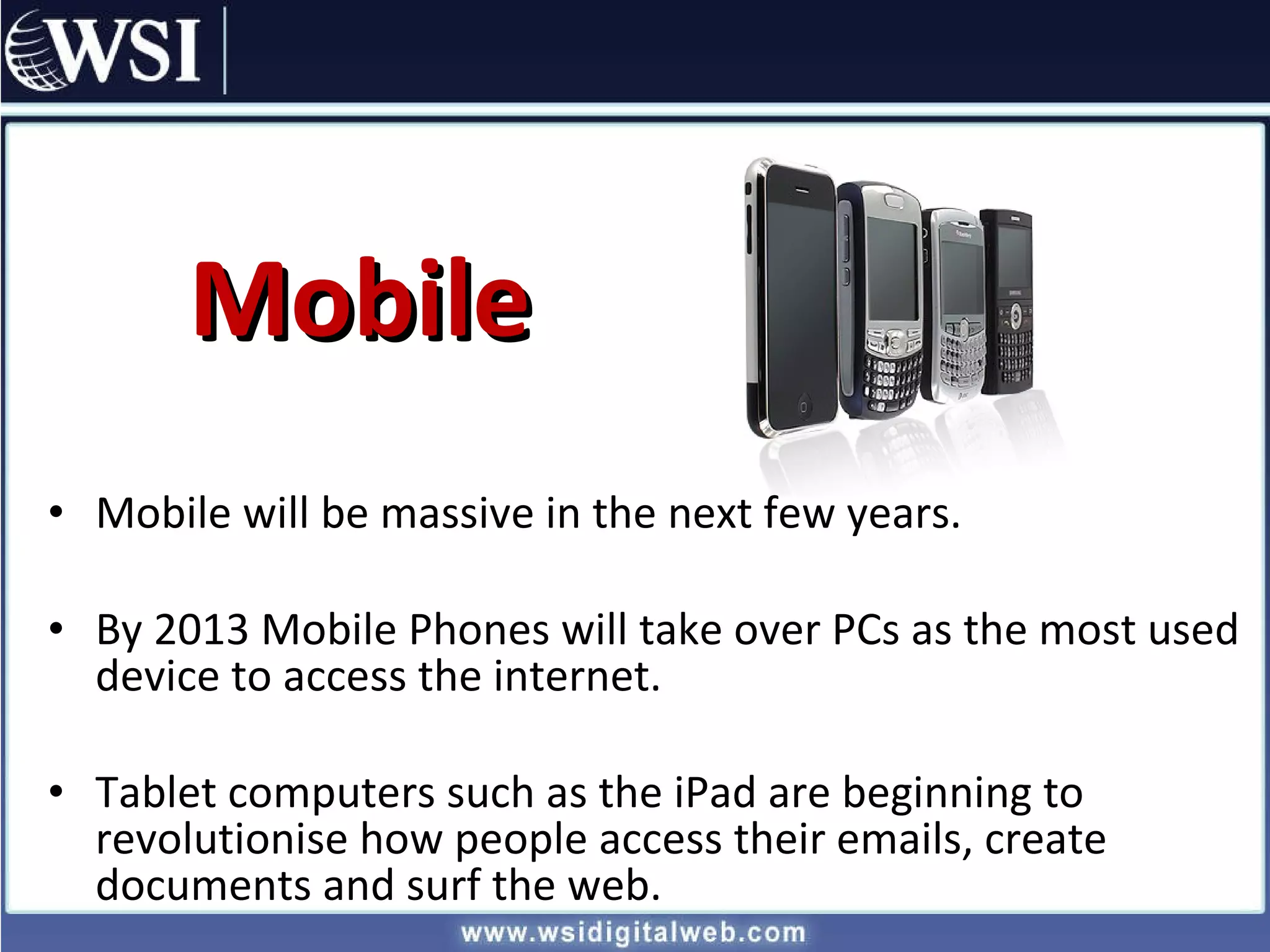 Mobile Mobile will be massive in the next few years. By 2013 Mobile Phones will take over PCs as the most used device to access the internet. Tablet computers such as the iPad are beginning to revolutionise how people access their emails, create documents and surf the web. 