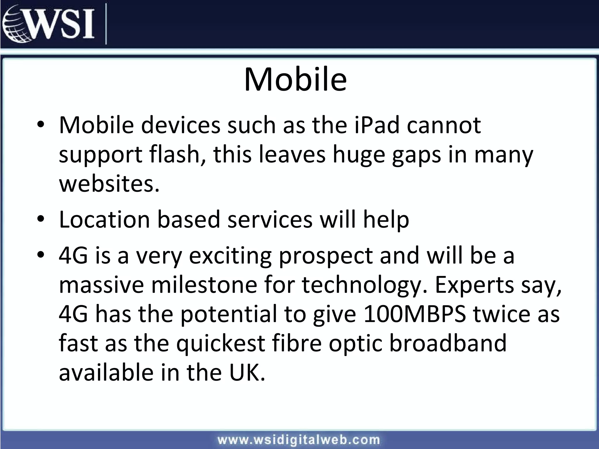 Mobile Mobile devices such as the iPad cannot support flash, this leaves huge gaps in many websites. Location based services will help  4G is a very exciting prospect and will be a massive milestone for technology. Experts say, 4G has the potential to give 100MBPS twice as fast as the quickest fibre optic broadband available in the UK. 