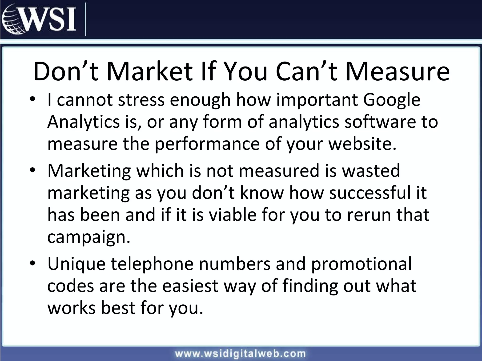 Don’t Market If You Can’t Measure I cannot stress enough how important Google Analytics is, or any form of analytics software to measure the performance of your website. Marketing which is not measured is wasted marketing as you don’t know how successful it has been and if it is viable for you to rerun that campaign. Unique telephone numbers and promotional codes are the easiest way of finding out what works best for you. 