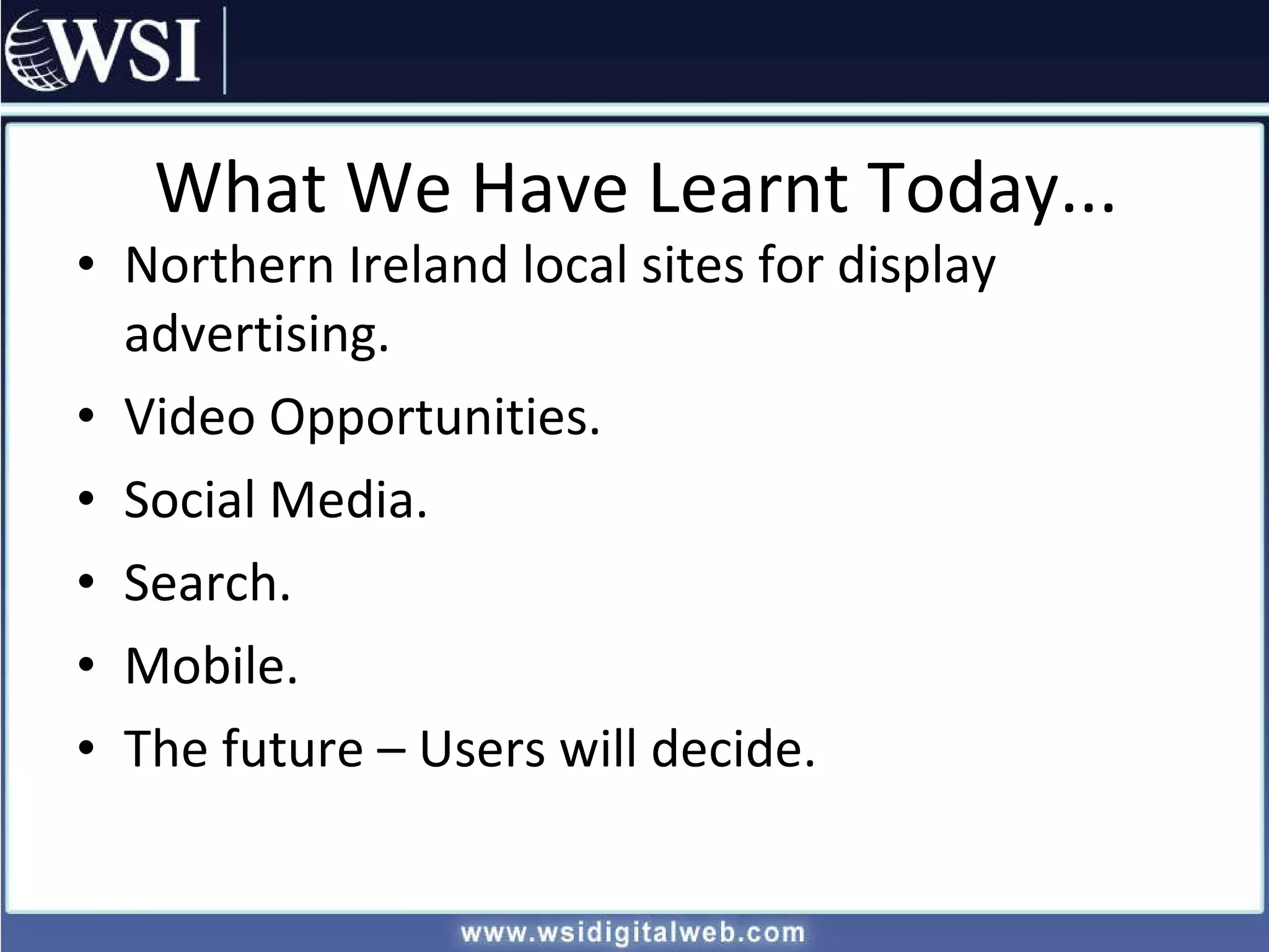 What We Have Learnt Today... Northern Ireland local sites for display advertising. Video Opportunities. Social Media. Search. Mobile. The future – Users will decide. 
