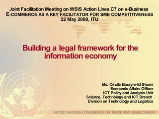 Joint Facilitation Meeting on WSIS Action Lines C7 on e-Business   E -COMMERCE AS A KEY FACILITATOR FOR SME COMPETITIVENESS 22 May 2008, ITU Ms. Cécile Barayre-El Shami Economic Affairs Officer ICT Policy and Analysis Unit Science, Technology and ICT Branch  Division on Technology and Logistics Building a legal framework for the information economy 