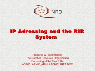 IP Adressing and the RIRIP Adressing and the RIR
SystemSystem
Prepared & Presented By
The Number Resource Organization
Consisting of the Five RIRs
AfriNIC, APNIC, ARIN, LACNIC, RIPE NCC
 