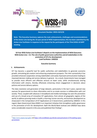 10-Year WSIS Action Line Facilitator's Reports on the Implementation of WSIS Outcomes 
WSIS Action Line – C1: The role of public governance authorities and all stakeholders in the promotion of ICTs for development 
Lead Facilitator: UNDESA 
Executive Summary 
1. Achievements 
ICT has become a powerful tool for public authorities and stakeholders to generate economic growth, stimulating job creation and enhancing employment prospects. The inter-connectivity it has provided enhanced cooperation among stakeholders and vastly improved communication leading to improved decision making and service delivery in general. As a result, Governments have managed to provide more efficient and effective services at lower costs, while simultaneously sharing information with citizens, thereby effectively enhancing citizen engagement in decisions about policies and service delivery options. 
The data revolution and generation of large datasets, particularly in the last 5 years, opened new avenues for governments to share information and to co-create services in collaboration with civil society. These, coupled with advances in broadband and mobile technology has seen the promotion and use of a broad array of innovative ICT applications, from almost all geographic regions of the world, to address pressing needs in health, e-learning, human security, and business development as showcased in the Compendium of ICT Applications on E-Government, published by UNDESA. In this regard, Open Government Data (OGD) is an important initiative that strengthens public governance in the promotion of ICTs for development. Both the World Bank Institute and UNDESA have done some considerable research in this area and published their findings1. 
1 http://www.unpan.org/ogdce and https://wbi.worldbank.org/wbi/devoutreach/article/1278/enabling-open- government 
Document Number: WSIS+10/4/20 
Note: This Executive Summary captures the main achievements, challenges and recommendations of the Action Line during the 10-year period of WSIS Implementation; this has been submitted by the Action Line Facilitator in response to the request by the participants of the Third WSIS+10 MPP meeting. 
 