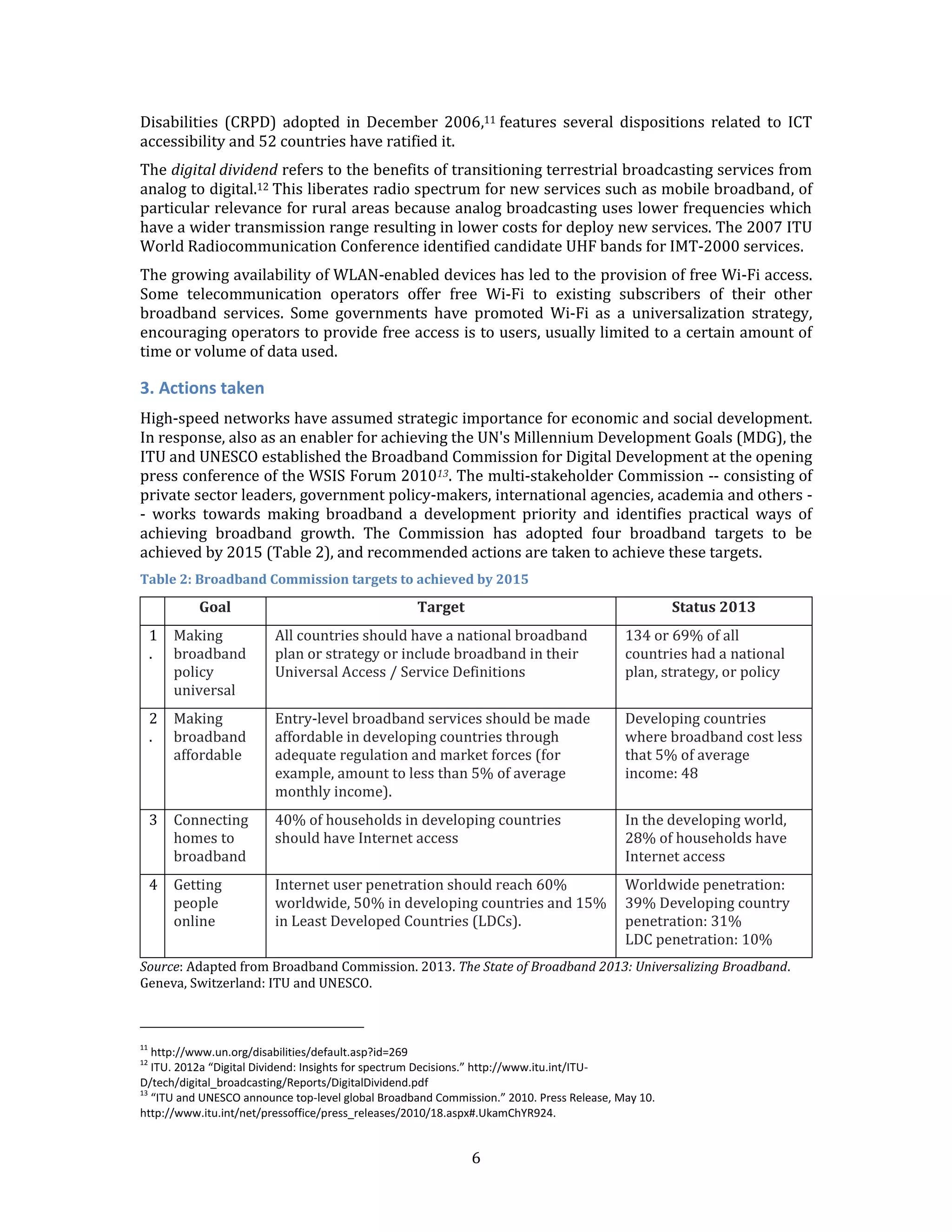 6 
Disabilities (CRPD) adopted in December 2006,11 features several dispositions related to ICT accessibility and 52 countries have ratified it. 
The digital dividend refers to the benefits of transitioning terrestrial broadcasting services from analog to digital.12 This liberates radio spectrum for new services such as mobile broadband, of particular relevance for rural areas because analog broadcasting uses lower frequencies which have a wider transmission range resulting in lower costs for deploy new services. The 2007 ITU World Radiocommunication Conference identified candidate UHF bands for IMT-2000 services. 
The growing availability of WLAN-enabled devices has led to the provision of free Wi-Fi access. Some telecommunication operators offer free Wi-Fi to existing subscribers of their other broadband services. Some governments have promoted Wi-Fi as a universalization strategy, encouraging operators to provide free access is to users, usually limited to a certain amount of time or volume of data used. 
3. Actions taken 
High-speed networks have assumed strategic importance for economic and social development. In response, also as an enabler for achieving the UN's Millennium Development Goals (MDG), the ITU and UNESCO established the Broadband Commission for Digital Development at the opening press conference of the WSIS Forum 201013. The multi-stakeholder Commission -- consisting of private sector leaders, government policy-makers, international agencies, academia and others - - works towards making broadband a development priority and identifies practical ways of achieving broadband growth. The Commission has adopted four broadband targets to be achieved by 2015 (Table 2), and recommended actions are taken to achieve these targets. 
Table 2: Broadband Commission targets to achieved by 2015 
Goal 
Target 
Status 2013 
1. 
Making broadband policy universal 
All countries should have a national broadband plan or strategy or include broadband in their Universal Access / Service Definitions 
134 or 69% of all countries had a national plan, strategy, or policy 
2. 
Making broadband affordable 
Entry-level broadband services should be made affordable in developing countries through adequate regulation and market forces (for example, amount to less than 5% of average monthly income). 
Developing countries where broadband cost less that 5% of average income: 48 
3 
Connecting homes to broadband 
40% of households in developing countries should have Internet access 
In the developing world, 28% of households have Internet access 
4 
Getting people online 
Internet user penetration should reach 60% worldwide, 50% in developing countries and 15% in Least Developed Countries (LDCs). 
Worldwide penetration: 39% Developing country penetration: 31% LDC penetration: 10% 
Source: Adapted from Broadband Commission. 2013. The State of Broadband 2013: Universalizing Broadband. Geneva, Switzerland: ITU and UNESCO. 
11 http://www.un.org/disabilities/default.asp?id=269 
12 ITU. 2012a “Digital Dividend: Insights for spectrum Decisions.” http://www.itu.int/ITU- D/tech/digital_broadcasting/Reports/DigitalDividend.pdf 
13 “ITU and UNESCO announce top-level global Broadband Commission.” 2010. Press Release, May 10. http://www.itu.int/net/pressoffice/press_releases/2010/18.aspx#.UkamChYR924.  