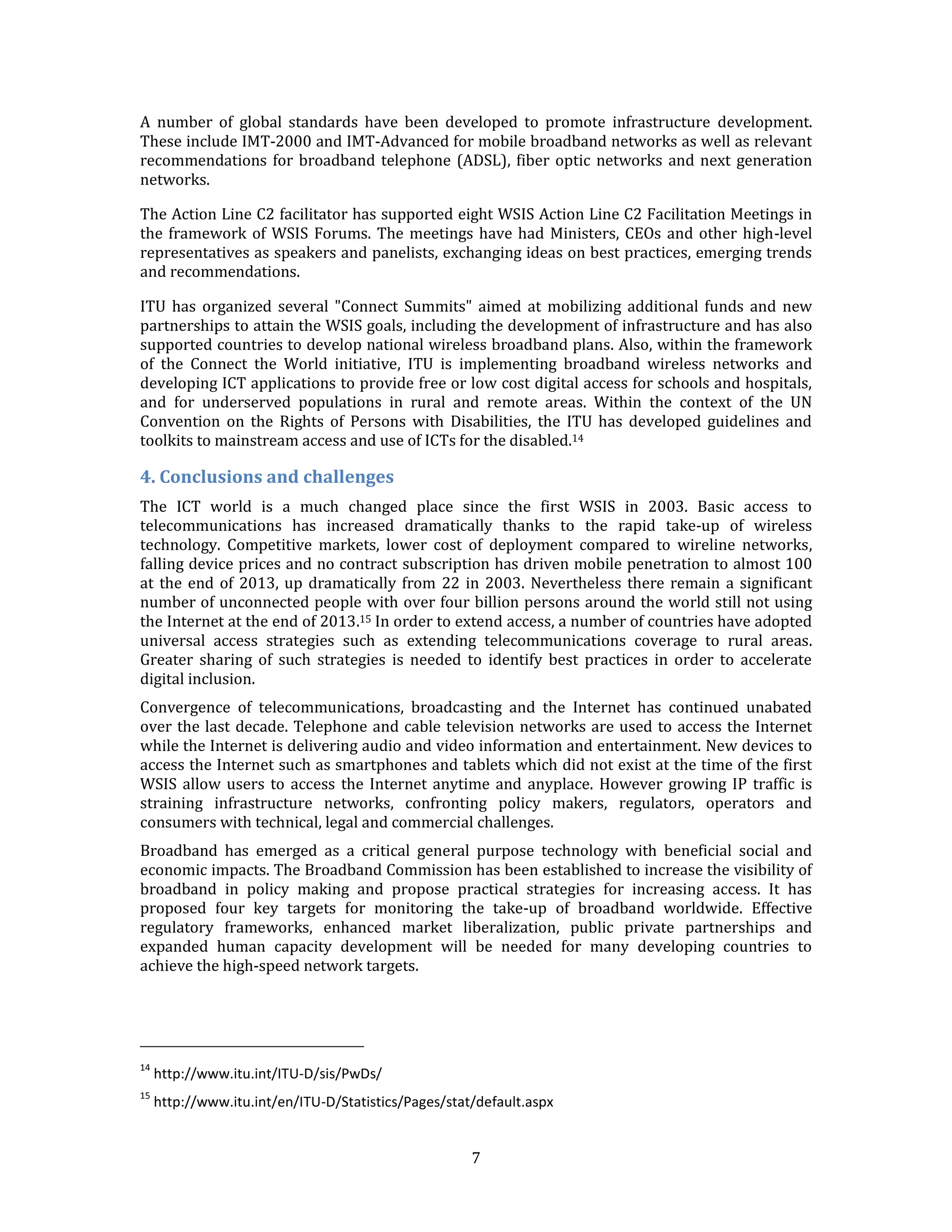 7 
A number of global standards have been developed to promote infrastructure development. These include IMT-2000 and IMT-Advanced for mobile broadband networks as well as relevant recommendations for broadband telephone (ADSL), fiber optic networks and next generation networks. 
The Action Line C2 facilitator has supported eight WSIS Action Line C2 Facilitation Meetings in the framework of WSIS Forums. The meetings have had Ministers, CEOs and other high-level representatives as speakers and panelists, exchanging ideas on best practices, emerging trends and recommendations. 
ITU has organized several "Connect Summits" aimed at mobilizing additional funds and new partnerships to attain the WSIS goals, including the development of infrastructure and has also supported countries to develop national wireless broadband plans. Also, within the framework of the Connect the World initiative, ITU is implementing broadband wireless networks and developing ICT applications to provide free or low cost digital access for schools and hospitals, and for underserved populations in rural and remote areas. Within the context of the UN Convention on the Rights of Persons with Disabilities, the ITU has developed guidelines and toolkits to mainstream access and use of ICTs for the disabled.14 
4. Conclusions and challenges 
The ICT world is a much changed place since the first WSIS in 2003. Basic access to telecommunications has increased dramatically thanks to the rapid take-up of wireless technology. Competitive markets, lower cost of deployment compared to wireline networks, falling device prices and no contract subscription has driven mobile penetration to almost 100 at the end of 2013, up dramatically from 22 in 2003. Nevertheless there remain a significant number of unconnected people with over four billion persons around the world still not using the Internet at the end of 2013.15 In order to extend access, a number of countries have adopted universal access strategies such as extending telecommunications coverage to rural areas. Greater sharing of such strategies is needed to identify best practices in order to accelerate digital inclusion. 
Convergence of telecommunications, broadcasting and the Internet has continued unabated over the last decade. Telephone and cable television networks are used to access the Internet while the Internet is delivering audio and video information and entertainment. New devices to access the Internet such as smartphones and tablets which did not exist at the time of the first WSIS allow users to access the Internet anytime and anyplace. However growing IP traffic is straining infrastructure networks, confronting policy makers, regulators, operators and consumers with technical, legal and commercial challenges. 
Broadband has emerged as a critical general purpose technology with beneficial social and economic impacts. The Broadband Commission has been established to increase the visibility of broadband in policy making and propose practical strategies for increasing access. It has proposed four key targets for monitoring the take-up of broadband worldwide. Effective regulatory frameworks, enhanced market liberalization, public private partnerships and expanded human capacity development will be needed for many developing countries to achieve the high-speed network targets. 
14 http://www.itu.int/ITU-D/sis/PwDs/ 
15 http://www.itu.int/en/ITU-D/Statistics/Pages/stat/default.aspx  