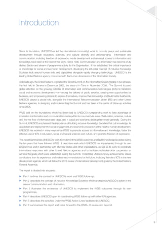 9 
Introduction 
Since its foundation, UNESCO has led the international community’s work to promote peace and sustainable 
development through education, sciences, and cultural diversity and understanding. Information and 
communication, including freedom of expression, media development and universal access to information and 
knowledge, have been at the heart of that work. Since 1990, Communication and Information has become a fully 
distinct Sector and stream of programme activity for the Organisation. It has established the critical importance 
of knowledge for social and economic development, developing the influential concept of inclusive Knowledge 
Societies built around human skills and capabilities alongside rapidly changing technology. UNESCO is the 
leading United Nations agency concerned with the human dimensions of the Information Society. 
A decade ago, the United Nations organized the World Summit on the Information Society (WSIS) in two phases, 
the first held in Geneva in December 2003, the second in Tunis in November 2005. The Summit focused 
global attention on the growing potential of information and communication technologies (ICTs) to transform 
social and economic development – enhancing the delivery of public services, creating new opportunities for 
business, and empowering citizens to express themselves, improve their knowledge and build better livelihoods. 
UNESCO played a pivotal role, alongside the International Telecommunication Union (ITU) and other United 
Nations agencies, in designing and implementing the Summit and has been at the centre of follow-up activities 
since 2005. 
WSIS built on the foundations which had been laid by UNESCO’s longstanding work to take advantage of 
innovation in information and communication media within its core mandate areas of education, sciences, culture 
and the free flow of information and ideas, and in social and economic development more generally. During the 
Summit, UNESCO emphasised the importance of building inclusive Knowledge Societies that put knowledge, its 
acquisition and deployment for social engagement and economic production at the heart of human development. 
UNESCO has worked in many ways since WSIS to promote access to information and knowledge, foster the 
effective use of ICTs in education, social and natural sciences and culture, and promote freedom of expression. 
This report summarises UNESCO’s work to implement the WSIS outcomes and build Knowledge Societies during 
the ten years that have followed WSIS. It describes work which UNESCO has implemented through its own 
programmes and in partnership with Member-States and other organizations, as well as its work to coordinate 
international responses with other United Nations agencies and to facilitate multistakeholder cooperation to 
achieve the goals which were established during the Summit. It identifies UNESCO’s key achievements, draws 
conclusions from its experience, and makes recommendations for the future, including the role of ICTs in the new 
development agenda, which will follow the 2015 review of international development goals by the United Nations 
General Assembly. 
The report is divided into six parts: 
▶▶ Part 1 outlines the context for UNESCO’s work and WSIS follow-up. 
▶▶ Part 2 describes the concept of inclusive Knowledge Societies which underpins UNESCO’s action in the 
area of communication and information. 
▶▶ Part 3 illustrates the endeavour of UNESCO to implement the WSIS outcomes through its own 
programmes. 
▶▶ Part 4 describes UNESCO’s part in coordinating WSIS follow-up with other UN agencies. 
▶▶ Part 5 describes the activities under the WSIS Action Lines facilitated by UNESCO. 
▶▶ Part 6 summarises this report and looks forward to the WSIS+10 review and beyond. 
 