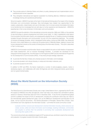 1 
THE CONTEXT FOR UNESCO’S WORK AND WSIS FOLLOW-UP 
13 
▶▶ They provide advice to Member-States and others on policy development and implementation and on 
institutional and human capacities. 
▶▶ They strengthen international and regional cooperation by fostering alliances, intellectual cooperation, 
knowledge-sharing and operational partnerships. 
Since its inception, UNESCO has been at the heart of international thinking about the impact of the changing 
information and communication landscape. New technologies have created new opportunities for the 
creation, preservation, dissemination and use of information, but it is human activity that enables information 
to be transformed into knowledge that can add value to human experience and development. UNESCO’s 
expertise lies in this human dimension of information and communication. 
UNESCO focused the attention of the international community during the 1980s and 1990s on the potential 
of new technology to advance development and foster human rights. In 1990, it established a fully distinct 
Communication and Information Sector, and subsequently adopted the aim of ‘building inclusive knowledge 
societies through information and communication’ as one of its five overarching objectives. The concept 
of inclusive Knowledge Societies, which it developed further before, during and after WSIS, has influenced 
the work of the United Nations as a whole and the governments of Member-States, helping to ensure that 
human development remains at the centre of thinking about the Information Society. This work is described 
in Part 2 of this report. 
UNESCO’s Communication and Information Sector is responsible for its work on both freedom of expression 
and media development, and on inclusive Knowledge Societies. It provides the secretariat for two 
intergovernmental programmes, the Information for All Programme (IFAP) and the International Programme 
for the Development of Communication (IPDC). It has three principal strategic objectives: 
▶▶ to promote the free flow of ideas and universal access to information and knowledge; 
▶▶ to promote pluralism and cultural diversity in media and information networks; and 
▶▶ to promote access for all to ICTs. 
In addition to IFAP and IPDC, the Sector implements a number of extra-budgetary projects, mainly in 
developing regions, and collaborates with sister UN Agencies and other intergovernmental, governmental 
and non-governmental bodies. 
About the World Summit on the Information Society 
(WSIS) 
The World Summit on the Information Society was a major United Nations forum, organised by the ITU with 
the support of UNESCO and other UN agencies, which was held in two phases that culminated in plenary 
sessions in Geneva in November 2003 and Tunis in December 2005. It was the first comprehensive global 
summit to address the impact of ICTs on development, including the contribution which they can make to 
the internationally agreed development goals, such as the Millennium Development and Education for All 
Goals. Its four outcome documents – the Geneva Declaration of Principles, Geneva Plan of Action, Tunis 
Commitment and Tunis Agenda for the Information Society – committed the world community to build: 
a people-centred, inclusive and development-oriented Information Society, where everyone can 
create, access, utilize and share information and knowledge, enabling individuals, communities 
and peoples to achieve their full potential in promoting their sustainable development and 
improving their quality of life …. 
The outcome documents also established targets for ICT access and use, and Action Lines for the monitoring 
and evaluation of progress towards Information Society goals. 
 