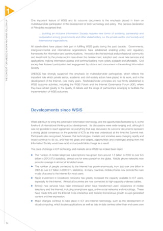 1 
THE CONTEXT FOR UNESCO’S WORK AND WSIS FOLLOW-UP 14 
One important feature of WSIS and its outcome documents is the emphasis placed in them on 
multistakeholder participation in the development of both technology and policy. The Geneva Declaration 
of Principles recognised that: 
… building an inclusive Information Society requires new forms of solidarity, partnership and 
cooperation among governments and other stakeholders, i.e. the private sector, civil society and 
international organizations. 
All stakeholders have played their part in fulfilling WSIS goals during the past decade. Governments, 
intergovernmental and international organizations have established enabling policy and regulatory 
frameworks for information and communications. Innovation by the technical and professional community 
and investment by the private sector have driven the development, adoption and use of new services and 
applications, making information access and communications more widely available and affordable. Civil 
society has fostered participation and engagement by citizens and consumers in the evolving Information 
Society. 
UNESCO has strongly supported this emphasis on multistakeholder participation, which reflects the 
important role which private sector, academic and civil society actors have played in its work, and in the 
development of the Internet, over many years. Multistakeholder principles are now firmly established in 
WSIS outcome activities, including the WSIS Forum and the Internet Governance Forum (IGF), where 
they have added greatly to the quality of debate and the range of partnerships emerging to facilitate the 
implementation of WSIS outcomes. 
Developments since WSIS 
WSIS did much to bring the potential of information technology, and the opportunities facilitated by it, to the 
forefront of international thinking about development. Its discussions were wide-ranging and, although it 
was not possible to reach agreement on everything that was discussed, its outcome documents represent 
a strong global consensus on the potential of ICTs as this was understood at the time the Summit met. 
Participants also recognised, however, that technologies, markets and societies were changing rapidly and 
would continue to do so, and that the goals and targets, opportunities and challenges arising from the 
Information Society would see rapid and unpredictable change as a result. 
The pace of change in ICT technology and markets since WSIS has indeed been rapid: 
▶▶ The number of mobile telephone subscriptions has grown from around 1.5 billion in 2005 to over 6.5 
billion in 2013 (ITU statistics), almost one for every person on the globe. Mobile phone networks now 
provide coverage in almost all inhabited areas. 
▶▶ The number of people connected to the Internet has grown enormously, from just over one billion in 
2005 to over 2.7 billion in 2013 (ITU statistics). In many countries, mobile phones now provide the main 
mode of access to the Internet for most users. 
▶▶ Rapid investment in broadband networks has greatly increased the capacity available to ICT users, 
especially for the Internet. Almost all countries are now connected to high-capacity undersea cables. 
▶▶ Entirely new services have been introduced which have transformed users’ experience of mobile 
telephony and the Internet, including smartphone apps, online social networks and microblogs. These 
have made ICTs and the Internet more interactive and fostered tremendous growth in user-generated 
content and free expression. 
▶▶ Major changes continue to take place in ICT and Internet technology, such as the development of 
cloud computing, which locates applications as well as data in data centres rather than end-users own 
 