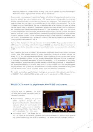 1 
THE CONTEXT FOR UNESCO’S WORK AND WSIS FOLLOW-UP 
15 
hardware and software, and the Internet of Things which has the potential to extend connectedness 
from individuals and organizations to almost all devices and objects. 
These changes in technology and markets have had and will continue to have profound impacts on social, 
economic, scientific and cultural developments. ICTs enable people and organizations to undertake 
activities more efficiently, and to coordinate more effectively with one another. They have also made it much 
easier for people and organizations to access information and to publish and share content. The number 
of indexed pages on the World Wide Web now exceeds two billion, while more than one billion people use 
the most popular online social network. Relationships between citizens and between citizens, governments 
and businesses have changed substantially as a result of these developments. New forms of economic 
production, distribution and consumption have emerged, including major changes in modes of access to 
literature, music and the arts. Governments and businesses now gather and analyse very large data sets, 
for various purposes including in order to maximise the efficiency of public services – a development which 
has important implications for privacy and identity. Patterns of work, leisure and even human settlement are 
changing in response to the impact of ICTs. 
Many of these changes were not fully anticipated at the time of WSIS. They have led to revisions in 
WSIS targets for connectivity, and to fresh thinking, in UNESCO and elsewhere, about the best ways for 
governments and other stakeholders to respond to constant innovation and expansion in the potentialities 
of ICTs. 
Major challenges also remain in building a people-centred, inclusive and development-oriented Information 
Society. While there has been tremendous growth in networks and services, it remains the case that 
access to ICTs and their potential for empowerment remain unavailable or unaffordable to many people, 
particularly in developing countries. The gap between developed and developing countries in deployment 
of broadband infrastructure, of increasing importance for leveraging ICTs for development, is still growing. 
New challenges to privacy and other rights have emerged alongside new opportunities for free expression. 
The growing importance of ICTs in almost every aspect of society, economy and culture has given greater 
weight to anxieties over cybersecurity. More still needs to be done to enable and stimulate multilingual and 
culturally diverse content, to build information literacy, and to ensure inclusive participation. 
The need to address these opportunities and challenges, as summarised in this publication, is at the heart 
of UNESCO’s efforts to fulfil the WSIS mandate which forms the backdrop to the WSIS+10 review. 
UNESCO’s work to implement the WSIS outcomes 
UNESCO’s work to implement the WSIS 
outcomes falls into three main areas, which are 
described in this report. 
▶▶ Implementation. UNESCO has pursued 
WSIS objectives through its own 
programmes for education, natural and social 
sciences, culture, and communication and 
information through programmes undertaken 
collaboratively with other stakeholders. This 
work is described in Part 3 of the report. 
▶▶ Coordination. UNESCO has worked with the 
ITU, UNDP, UNCTAD and other UN agencies to harmonize implementation of WSIS outcomes within the 
UN system and encourage their wider implementation. This work is described in Part 4 of the report. 
 