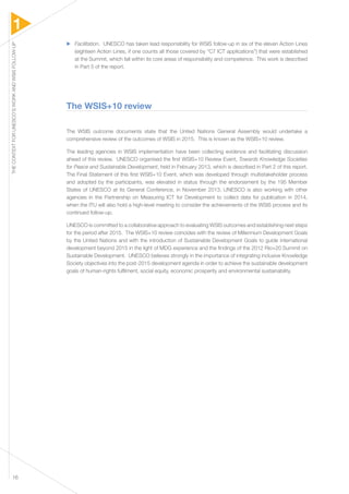1 
THE CONTEXT FOR UNESCO’S WORK AND WSIS FOLLOW-UP 16 
▶▶ Facilitation. UNESCO has taken lead responsibility for WSIS follow-up in six of the eleven Action Lines 
(eighteen Action Lines, if one counts all those covered by “C7 ICT applications”) that were established 
at the Summit, which fall within its core areas of responsibility and competence. This work is described 
in Part 5 of the report. 
The WSIS+10 review 
The WSIS outcome documents state that the United Nations General Assembly would undertake a 
comprehensive review of the outcomes of WSIS in 2015. This is known as the WSIS+10 review. 
The leading agencies in WSIS implementation have been collecting evidence and facilitating discussion 
ahead of this review. UNESCO organised the first WSIS+10 Review Event, Towards Knowledge Societies 
for Peace and Sustainable Development, held in February 2013, which is described in Part 2 of this report. 
The Final Statement of this first WSIS+10 Event, which was developed through multistakeholder process 
and adopted by the participants, was elevated in status through the endorsement by the 195 Member 
States of UNESCO at its General Conference, in November 2013. UNESCO is also working with other 
agencies in the Partnership on Measuring ICT for Development to collect data for publication in 2014, 
when the ITU will also hold a high-level meeting to consider the achievements of the WSIS process and its 
continued follow-up. 
UNESCO is committed to a collaborative approach to evaluating WSIS outcomes and establishing next steps 
for the period after 2015. The WSIS+10 review coincides with the review of Millennium Development Goals 
by the United Nations and with the introduction of Sustainable Development Goals to guide international 
development beyond 2015 in the light of MDG experience and the findings of the 2012 Rio+20 Summit on 
Sustainable Development. UNESCO believes strongly in the importance of integrating inclusive Knowledge 
Society objectives into the post-2015 development agenda in order to achieve the sustainable development 
goals of human-rights fulfilment, social equity, economic prosperity and environmental sustainability. 
 