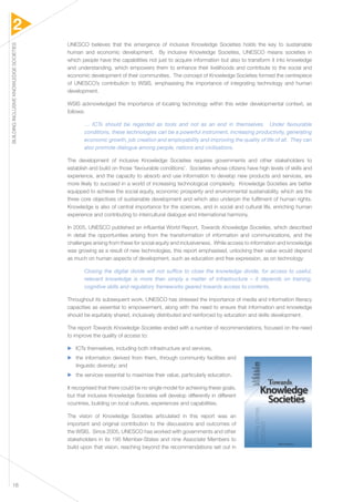 2 
BUILDING INCLUSIVE KNOWLEDGE SOCIETIES 18 
UNESCO believes that the emergence of inclusive Knowledge Societies holds the key to sustainable 
human and economic development. By inclusive Knowledge Societies, UNESCO means societies in 
which people have the capabilities not just to acquire information but also to transform it into knowledge 
and understanding, which empowers them to enhance their livelihoods and contribute to the social and 
economic development of their communities. The concept of Knowledge Societies formed the centrepiece 
of UNESCO’s contribution to WSIS, emphasising the importance of integrating technology and human 
development. 
WSIS acknowledged the importance of locating technology within this wider developmental context, as 
follows: 
… ICTs should be regarded as tools and not as an end in themselves. Under favourable 
conditions, these technologies can be a powerful instrument, increasing productivity, generating 
economic growth, job creation and employability and improving the quality of life of all. They can 
also promote dialogue among people, nations and civilisations. 
The development of inclusive Knowledge Societies requires governments and other stakeholders to 
establish and build on those ‘favourable conditions’. Societies whose citizens have high levels of skills and 
experience, and the capacity to absorb and use information to develop new products and services, are 
more likely to succeed in a world of increasing technological complexity. Knowledge Societies are better 
equipped to achieve the social equity, economic prosperity and environmental sustainability, which are the 
three core objectives of sustainable development and which also underpin the fulfilment of human rights. 
Knowledge is also of central importance for the sciences, and in social and cultural life, enriching human 
experience and contributing to intercultural dialogue and international harmony. 
In 2005, UNESCO published an influential World Report, Towards Knowledge Societies, which described 
in detail the opportunities arising from the transformation of information and communications, and the 
challenges arising from these for social equity and inclusiveness. While access to information and knowledge 
was growing as a result of new technologies, this report emphasised, unlocking their value would depend 
as much on human aspects of development, such as education and free expression, as on technology: 
Closing the digital divide will not suffice to close the knowledge divide, for access to useful, 
relevant knowledge is more than simply a matter of infrastructure – it depends on training, 
cognitive skills and regulatory frameworks geared towards access to contents. 
Throughout its subsequent work, UNESCO has stressed the importance of media and information literacy 
capacities as essential to empowerment, along with the need to ensure that information and knowledge 
should be equitably shared, inclusively distributed and reinforced by education and skills development. 
The report Towards Knowledge Societies ended with a number of recommendations, focused on the need 
to improve the quality of access to: 
▶▶ ICTs themselves, including both infrastructure and services, 
▶▶ the information derived from them, through community facilities and 
linguistic diversity; and 
▶▶ the services essential to maximise their value, particularly education. 
It recognised that there could be no single model for achieving these goals, 
but that inclusive Knowledge Societies will develop differently in different 
countries, building on local cultures, experiences and capabilities. 
The vision of Knowledge Societies articulated in this report was an 
important and original contribution to the discussions and outcomes of 
the WSIS. Since 2005, UNESCO has worked with governments and other 
stakeholders in its 195 Member-States and nine Associate Members to 
build upon that vision, reaching beyond the recommendations set out in 
 
