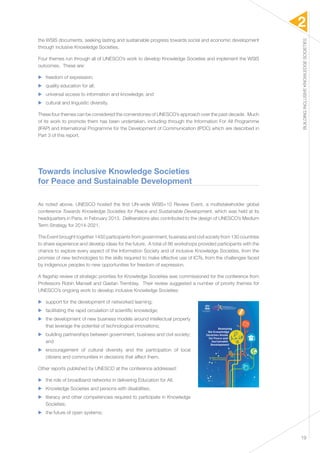 2 
BUILDING INCLUSIVE KNOWLEDGE SOCIETIES 
19 
the WSIS documents, seeking lasting and sustainable progress towards social and economic development 
through inclusive Knowledge Societies. 
Four themes run through all of UNESCO’s work to develop Knowledge Societies and implement the WSIS 
outcomes. These are: 
▶▶ freedom of expression; 
▶▶ quality education for all; 
▶▶ universal access to information and knowledge; and 
▶▶ cultural and linguistic diversity. 
These four themes can be considered the cornerstones of UNESCO’s approach over the past decade. Much 
of its work to promote them has been undertaken, including through the Information For All Programme 
(IFAP) and International Programme for the Development of Communication (IPDC) which are described in 
Part 3 of this report. 
Towards inclusive Knowledge Societies 
for Peace and Sustainable Development 
As noted above, UNESCO hosted the first UN-wide WSIS+10 Review Event, a multistakeholder global 
conference Towards Knowledge Societies for Peace and Sustainable Development, which was held at its 
headquarters in Paris, in February 2013. Deliberations also contributed to the design of UNESCO’s Medium 
Term Strategy for 2014-2021. 
The Event brought together 1450 participants from government, business and civil society from 130 countries 
to share experience and develop ideas for the future. A total of 86 workshops provided participants with the 
chance to explore every aspect of the Information Society and of inclusive Knowledge Societies, from the 
promise of new technologies to the skills required to make effective use of ICTs, from the challenges faced 
by indigenous peoples to new opportunities for freedom of expression. 
A flagship review of strategic priorities for Knowledge Societies was commissioned for the conference from 
Professors Robin Mansell and Gaetan Tremblay. Their review suggested a number of priority themes for 
UNESCO’s ongoing work to develop inclusive Knowledge Societies: 
▶▶ support for the development of networked learning; 
▶▶ facilitating the rapid circulation of scientific knowledge; 
▶▶ the development of new business models around intellectual property 
that leverage the potential of technological innovations; 
▶▶ building partnerships between government, business and civil society; 
and 
▶▶ encouragement of cultural diversity and the participation of local 
citizens and communities in decisions that affect them. 
Other reports published by UNESCO at the conference addressed: 
▶▶ the role of broadband networks in delivering Education for All; 
▶▶ Knowledge Societies and persons with disabilities; 
▶▶ literacy and other competencies required to participate in Knowledge 
Societies; 
▶▶ the future of open systems; 
United Nations 
Educational, Scientific and 
Cultural Organization 
 