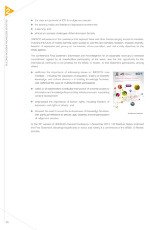 2 
BUILDING INCLUSIVE KNOWLEDGE SOCIETIES 20 
▶▶ the uses and potential of ICTs for indigenous peoples; 
▶▶ the evolving media and freedom of expression environment; 
▶▶ e-learning; and 
▶▶ ethical and societal challenges of the Information Society. 
UNESCO led sessions in the conference that explored these and other themes ranging across its mandate, 
including the future of mobile learning, open access to scientific and scholarly research, linguistic diversity, 
freedom of expression and privacy on the Internet, citizen journalism, and civil society objectives for the 
WSIS agenda. 
The conference’s Final Statement, Information and Knowledge for All: an expanded vision and a renewed 
commitment, agreed by all stakeholders participating at the event, was the first opportunity for the 
international community to set priorities for the WSIS+10 review. In that Statement, participants, among 
others: 
▶▶ reaffirmed the importance of addressing issues in UNESCO’s core 
mandate – including the expansion of education, sharing of scientific 
knowledge, and cultural diversity – in building Knowledge Societies, 
and reaffirmed the value of multistakeholder participation; 
▶▶ called on all stakeholders to redouble their pursuit of universal access to 
information and knowledge by promoting infrastructure and supporting 
content development; 
▶▶ emphasised the importance of human rights, including freedom of 
expression and rights of privacy; and 
▶▶ stressed the need to ensure the inclusiveness of Knowledge Societies, 
with particular reference to gender, age, disability and the participation 
of indigenous peoples. 
At the 37th session of UNESCO’s General Conference in November 2013, 195 Member States endorsed 
this Final Statement, elevating it significantly in status and making it a cornerstone of the WSIS+10 Review 
process. 
 