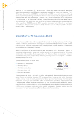 3 
IMPLEMENTATION OF WSIS OUTCOMES 22 
WSIS’ call for the development of ‘a people-centred, inclusive and development-oriented’ Information 
Society chimed closely with UNESCO’s core mandate and its established programmes of activity. Part 3 
of this report describes how UNESCO has worked to implement WSIS outcomes in its own work, through 
its core programmes and through new initiatives which have been undertaken by the Organization, often in 
partnership with other WSIS stakeholders. It includes a focus on two longstanding UNESCO programmes 
– the Information for All Programme (IFAP) and the International Programme for the Development of 
Communication (IPDC) – and on other work concerned with freedom of expression and media development. 
Further examples of UNESCO’s work on ICTs in education, science and cultural diversity are summarised 
towards the end of this part of the report and in Part 5, which discusses the facilitation of WSIS Action Lines 
for which UNESCO is lead agency. 
Information for All Programme (IFAP) 
Universal access to information and knowledge is fundamental to the development of inclusive Knowledge 
Societies. In the past, information and knowledge have too often been the preserve of powerful social or 
economic groups. Everyone should have access to the information and skills needed to turn information 
into knowledge of practical value to their lives. 
UNESCO’s Information for All Programme (IFAP) was established in 2001. It provides a platform for 
international policy discussion, cooperation and the development of guidelines concerned with access 
to information and knowledge. It also supports the work of Member-States to develop and implement 
national information policies and knowledge strategies, promoting access to knowledge in a world that is 
increasingly making use of ICTs. 
IFAP’s work is focused on five priority areas: 
▶▶ information for development; 
▶▶ information literacy; 
▶▶ information preservation; 
▶▶ information ethics; and 
▶▶ information accessibility. 
These priorities range across a number of the Action Lines agreed at WSIS, illustrating the cross-cutting 
nature of evolving Knowledge Societies. IFAP has pursued them through a wide variety of activities, 
including working groups of experts, assistance to national governments developing information policy 
frameworks, advocacy of open approaches to ICT development and applications, and cooperation with 
a multistakeholder network of partner organizations. The IFAP Information Society Observatory, which is 
supported by the Information Society and Trend Research Institute at the Budapest University of Technology 
and Economics, catalogues, reviews and makes available policy papers, strategies, analyses and other 
resources on information access issues to Member-States and other subscribers. 
United Nations Information for All 
Educational, Scientific and Programme 
Cultural Organization 
 