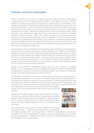 3 
IMPLEMENTATION OF WSIS OUTCOMES 
23 
Inclusive access to information 
Access to information is at the core of this approach, and has multiple dimensions, including access 
to physical facilities and to the intellectual resources needed to make effective use of them. UNESCO’s 
experience has clearly demonstrated how vital local content, including content in local languages, is to the 
capacity of all, particularly marginalised communities and individuals, to leverage social and economic value 
from ICTs and the Internet. Access to affordable ICT facilities, and the information available through them, 
remains limited for many people in many low-income countries and districts, as well as for disadvantaged 
social groups in all societies. UNESCO’s International Initiative for Community Multimedia Centres (CMCs) 
has played a part in addressing the digital divide for some of the poorest communities in the developing 
world and in transition economies. CMCs, which combine community radio and telecentres with open 
learning and other social welfare opportunities, have been established in a number of countries, with a 
particular focus on Mali, Mozambique and Senegal. In more recent times, recognising the spread of wireless 
connectivity, UNESCO’s work has moved beyond the CMC concept to one empowering community radio 
stations to use mobile phones to interact better with their audiences, and to particularly include content from 
remote areas and marginalised constituencies. 
Open approaches to access, standards and technology enable greater innovation and wider participation in 
information and communications, and have been central to UNESCO’s work. UNESCO has supported the 
development and use of open source software and applications alongside proprietary programmes, and the 
maintenance of open standards which underpin the experimentation and inventiveness that have made the 
Internet such a dynamic and valuable resource. It has also supported open access to scientific research 
and open educational resources (see below). In 2013, UNESCO became the first United Nations agency 
to adopt an open access licensing policy for its own publications, using the recently established Creative 
Commons licences for intergovernmental organizations. 
UNESCO has emphasised the interrelationship between access and other dimensions of Knowledge 
Societies. In 2011, it published the findings of a collaborative study with the Internet Society (ISOC) and 
the Organisation for Economic Cooperation and Development (OECD), which explored The Relationship 
between Local Content, Internet Development and Access Prices. 
This influential study reaffirmed the importance of holistic policies and programmes that integrate human 
and technological development in moving from the Information Society towards Knowledge Societies. It 
demonstrated, from experience in diverse countries, that investment in infrastructure and affordable pricing 
of Internet services stimulate the development of local content, including content in local languages, while 
local content in turn reinforces demand for Internet services within communities. It urged governments and 
other stakeholders to adopt broad policy approaches which could leverage this 
‘virtuous circle’ of cross-cutting benefits to enable dynamic social and economic 
outcomes. 
The Memory of the World programme adds another dimension of access to 
information. It was launched in 1992 with the aim of preserving the documentary 
heritage of cultures throughout the world. Its mandate is to afford opportunities 
not just to preserve cultural diversity, but to make the experience of diverse 
cultures more widely available through ICTs to their own communities and the 
wider world. 
The inclusiveness of all social groups is central to UNESCO’s vision of future 
Knowledge Societies. As well as gender equality, persons with disabilities 
and indigenous peoples, which are discussed below, UNESCO has emphasised the importance of 
accessibility of ICTs, and the opportunities they facilitate, to younger and older age groups, and to others 
experiencing marginalisation. UNESCO’s commitment to inclusiveness is further demonstrated by its work 
on multilingualism, which is presented below. 
 