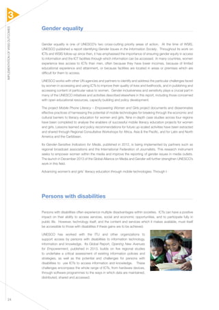 3 
IMPLEMENTATION OF WSIS OUTCOMES 24 
Gender equality 
Gender equality is one of UNESCO’s two cross-cutting priority areas of action. At the time of WSIS, 
UNESCO published a report identifying Gender Issues in the Information Society. Throughout its work on 
ICTs and WSIS follow-up since then, it has emphasised the importance of ensuring gender equity in access 
to information and the ICT facilities through which information can be accessed. In many countries, women 
experience less access to ICTs than men, often because they have lower incomes, because of limited 
educational experience and attainment, or because facilities are located in areas or premises which are 
difficult for them to access. 
UNESCO works with other UN agencies and partners to identify and address the particular challenges faced 
by women in accessing and using ICTs to improve their quality of lives and livelihoods, and in publishing and 
accessing content of particular value to women. Gender inclusiveness and sensitivity plays a crucial part in 
many of the UNESCO initiatives and activities described elsewhere in this report, including those concerned 
with open educational resources, capacity building and policy development. 
The project Mobile Phone Literacy – Empowering Women and Girls project documents and disseminates 
effective practices of harnessing the potential of mobile technologies for breaking through the economic and 
cultural barriers to literacy education for women and girls. Nine in-depth case studies across four regions 
have been completed to analyse the enablers of successful mobile literacy education projects for women 
and girls. Lessons learned and policy recommendations for future up-scaled activities have been extracted 
and shared through Regional Consultative Workshops for Africa, Asia & the Pacific, and for Latin and North 
America and the Caribbean. 
Its Gender-Sensitive Indicators for Media, published in 2012, is being implemented by partners such as 
regional broadcast associations and the International Federation of Journalists. This research instrument 
seeks to empower women within the media and improve the reporting of gender issues in media outlets. 
The launch in December 2013 of the Global Alliance on Media and Gender will further strengthen UNESCO’s 
work in this field. 
Advancing women’s and girls’ literacy education through mobile technologies: Through t 
Persons with disabilities 
Persons with disabilities often experience multiple disadvantages within societies. ICTs can have a positive 
impact on their ability to access services, social and economic opportunities, and to participate fully in 
public life. However, technology itself, and the content and services which it makes available, must itself 
be accessible to those with disabilities if these gains are to be achieved. 
UNESCO has worked with the ITU and other organizations to 
support access by persons with disabilities to information technology, 
information and knowledge. Its Global Report, Opening New Avenues 
for Empowerment, published in 2013, builds on five regional studies 
to undertake a critical assessment of existing information policies and 
strategies, as well as the potential and challenges for persons with 
disabilities to use ICTs to access information and knowledge. These 
challenges encompass the whole range of ICTs, from hardware devices, 
through software programmes to the ways in which data are maintained, 
distributed, shared and accessed. 
 