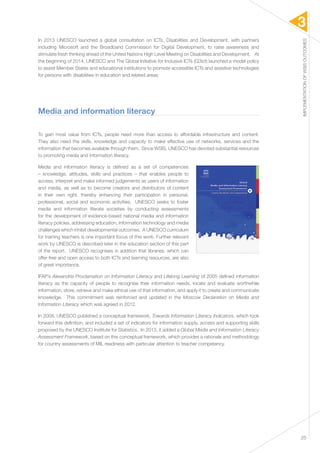 3 
IMPLEMENTATION OF WSIS OUTCOMES 
25 
In 2013 UNESCO launched a global consultation on ICTs, Disabilities and Development, with partners 
including Microsoft and the Broadband Commission for Digital Development, to raise awareness and 
stimulate fresh thinking ahead of the United Nations High Level Meeting on Disabilities and Development. At 
the beginning of 2014, UNESCO and The Global Initiative for Inclusive ICTs (G3ict) launched a model policy 
to assist Member States and educational institutions to promote accessible ICTs and assistive technologies 
for persons with disabilities in education and related areas. 
Media and information literacy 
To gain most value from ICTs, people need more than access to affordable infrastructure and content. 
They also need the skills, knowledge and capacity to make effective use of networks, services and the 
information that becomes available through them. Since WSIS, UNESCO has devoted substantial resources 
to promoting media and information literacy. 
Media and information literacy is defined as a set of competencies 
– knowledge, attitudes, skills and practices – that enables people to 
access, interpret and make informed judgements as users of information 
and media, as well as to become creators and distributors of content 
in their own right, thereby enhancing their participation in personal, 
professional, social and economic activities. UNESCO seeks to foster 
media and information literate societies by conducting assessments 
for the development of evidence-based national media and information 
literacy policies, addressing education, information technology and media 
challenges which inhibit developmental outcomes. A UNESCO curriculum 
for training teachers is one important focus of this work. Further relevant 
work by UNESCO is described later in the education section of this part 
of the report. UNESCO recognises in addition that libraries, which can 
offer free and open access to both ICTs and learning resources, are also 
of great importance. 
IFAP’s Alexandria Proclamation on Information Literacy and Lifelong Learning of 2005 defined information 
literacy as the capacity of people to recognise their information needs, locate and evaluate worthwhile 
information, store, retrieve and make ethical use of that information, and apply it to create and communicate 
knowledge. This commitment was reinforced and updated in the Moscow Declaration on Media and 
Information Literacy which was agreed in 2012. 
In 2008, UNESCO published a conceptual framework, Towards Information Literacy Indicators, which took 
forward this definition, and included a set of indicators for information supply, access and supporting skills 
proposed by the UNESCO Institute for Statistics. In 2013, it added a Global Media and Information Literacy 
Assessment Framework, based on this conceptual framework, which provides a rationale and methodology 
for country assessments of MIL readiness with particular attention to teacher competency. 
 