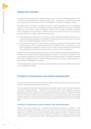 3 
IMPLEMENTATION OF WSIS OUTCOMES 26 
Indigenous peoples 
Language is particularly important to indigenous peoples, many of whom are marginalised within their own 
countries and concentrated in areas with poor access to ICTs. The importance of addressing their needs 
was recognised by the United Nations in 2007 in its Declaration on the Rights of Indigenous Peoples. 
The WSIS outcome documents emphasised the need to include marginalised groups and indigenous 
peoples in the Information Society, and UNESCO has given particular attention to this aspect of equitable 
access and cultural diversity. Without this attention, there is a risk that indigenous peoples will become 
further marginalised and disadvantaged. UNESCO’s work in this area has focused on two aspects of 
particular importance to indigenous peoples and wider society. 
▶▶ It has emphasised the importance of ensuring the survival of indigenous knowledge and practices in an 
increasingly globalised digital age, so that indigenous peoples and local communities retain their cultural 
identity and sustainable relationship with their environment. 
▶▶ It has stressed the importance of ensuring that the infrastructure, networks and services needed to offer 
affordable access to ICTs to indigenous peoples become available to them, ensuring that they are not 
further marginalised but enabled to make use of ICTs in ways that are consistent both with preserving 
their cultural identity and fostering new opportunities to overcome barriers to development. 
UNESCO works with indigenous peoples, through its Local and Indigenous Systems (LINKS) Programme, 
to ensure the transmission of their knowledge, language and cultures. In the remote communities in which 
some indigenous peoples live, innovative use of ICTs can be extremely valuable, for example in expanding 
educational knowledge that relates to local knowledge and environments, though it is highly dependent on 
the availability and affordability of connectivity. 
The digital experience and rights of indigenous peoples have been a major focus for WSIS Action Line C8, 
which is facilitated by UNESCO. 
Freedom of expression and media development 
The second major area of activity within UNESCO to implement WSIS outcomes is that concerned with the 
promotion of free expression and media development. 
Free and independent media, reflecting cultural diversity and plurality of opinion, are critical to the development 
of inclusive Knowledge Societies. UNESCO works with governments, media organizations and other 
stakeholders to promote a culture in which free and independent media can thrive. International assistance 
through the International Programme for the Development of Communication (IPDC) is particularly valuable 
because it responds to needs expressed by independent media organizations themselves, and it spreads 
global standards of good practice in journalism throughout the world. More information on IPDC is provided 
below. 
Freedom of expression, press freedom and media pluralism 
UNESCO has played a leading role in monitoring and advocating for freedom of expression, media 
independence and plurality since WSIS. Each year since 1991, World Press Freedom Day has provided an 
opportunity for UNESCO and its partners to highlight different aspects of freedom of expression, media 
freedom, the right to information and the role of journalism in fostering the transparency and accountability 
of government. An annual conference, held in a different region each year, centres around a theme related 
 