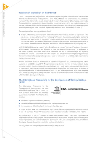 3 
IMPLEMENTATION OF WSIS OUTCOMES 28 
Freedom of expression on the Internet 
UNESCO recognises that the principle of free expression applies not just to traditional media but also to the 
Internet and other emerging media platforms. Since WSIS, UNESCO has commissioned and published a 
number of influential normative reports concerned with freedom of expression and the changing role of media. 
These publications have explored ideas and policies to promote human rights and media development in 
the new media age, which has made available much more information and enabled much wider expression 
than was previously the case. This work is particularly relevant to WSIS Action Lines C9 and C10. 
Two publications have been especially significant. 
▶▶ In 2011, UNESCO published a report entitled Freedom of Connection, Freedom of Expression. This 
developed a conceptual framework for the ‘ecology’ of freedom of expression, exploring the relationship 
between new opportunities for expression, including social media, and new restrictions on expression, 
such as the filtering and blocking of websites and other online resources. Its sophisticated analysis of 
the complex issues involved has deepened discussion of freedom of expression in public policy fora. 
In 2012, UNESCO followed up this work with a Global Survey on Internet Privacy and Freedom of Expression, 
which mapped the intersection and regulation of these two areas of human rights. Its exploration of 
the threats to privacy which have developed in the Internet age and of international legal and regulatory 
standards has become a benchmark text in this complex and critical dimension of rights and governance. 
Its recommendations for good practice provide a basis for future work by UNESCO, rights organizations, 
media and governments. 
Another benchmark report, on World Trends in Freedom of Expression and Media Development, will be 
published by UNESCO in early 2014. This provides a comprehensive overview of the current state of play 
on media freedom, pluralism, independence and safety in every world region, and pays particular attention 
to the impact of online media and their treatment by media organizations and governments. It provides an 
authoritative foundation for the development of UNESCO’s and other organizations’ work in this area after 
2015. The study’s insights could help ensure the inclusion of information and communications issues in the 
UN’s Post-2015 Development Agenda. 
The International Programme for the Development of Communication 
(IPDC) 
The International Programme for the 
Development of Communication has been 
an important vehicle for part of UNESCO’s 
work on media development and the safety 
of journalists since 1980. The IPDC has three 
priorities: 
▶▶ freedom of expression and media pluralism; 
▶▶ capacity development for journalists and other media professionals; and 
▶▶ the convergence of traditional and new media in the digital age. 
In the last 30 years, IPDC has committed more than US$100 million to implement more than 1500 projects 
in over 140 countries. Almost 700 projects have been undertaken since the first WSIS summit in 2003. 
Much of the work of the IPDC consists of training and capacity-building. Each year, the Programme 
supports between 60 and 90 projects concerned with media development. Projects are submitted by local 
media organizations, and particular attention is given to work with Least Developed Countries, Small Island 
Developing States and countries in conflict or post-conflict situations. 
The programme has three priority areas for capacity-building projects: 
United Nations 
Educational, Scientific and 
Cultural Organization 
 