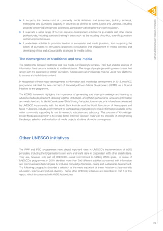 3 
IMPLEMENTATION OF WSIS OUTCOMES 
29 
▶▶ It supports the development of community media initiatives and enterprises, building technical, 
institutional and journalistic capacity in countries as diverse as Sierra Leone and Jamaica, including 
projects concerned with gender awareness, participatory development and self-regulation. 
▶▶ It supports a wider range of human resource development activities for journalists and other media 
professionals, including specialist training in areas such as the reporting of conflict, scientific journalism 
and environmental issues. 
▶▶ It undertakes activities to promote freedom of expression and media pluralism, from supporting the 
safety of journalists to stimulating grassroots consultation and engagement in media activities and 
developing ethical and accountability strategies for media outlets. 
The convergence of traditional and new media 
The relationship between traditional and new media is increasingly complex. New ICT-enabled sources of 
information have become available to traditional media. The range of people generating news content has 
grown with the expansion of citizen journalism. Media users are increasingly making use of new platforms 
to access and redistribute content. 
In recognition of these major developments in information and knowledge development, in 2013, the IPDC 
programme adopted the new concept of Knowledge-Driven Media Development (KDMD) as a Special 
Initiative for the programme. 
The KDMD framework highlights the importance of generating and sharing knowledge and learning to 
advance media development, drawing together UNESCO’s and WSIS’s concerns for access to information 
and media freedom. Its Media Development Data Sharing Principles, for example, which have been developed 
by UNESCO in partnership with the World Bank Institute and the World Association of Newspapers and 
News Publishers, include a commitment for participating organizations to make information available to the 
wider community, supporting its use for research, education and advocacy. The purpose of “Knowledge- 
Driven Media Development” is to enable better-informed decision-making in the interests of strengthening 
the design, selection and evaluation of media projects at a time of media convergence. 
Other UNESCO initiatives 
The IFAP and IPDC programmes have played important roles in UNESCO’s implementation of WSIS 
principles, including the Organisation’s own work and work done in cooperation with other stakeholders. 
They are, however, only part of UNESCO’s overall commitment to fulfilling WSIS goals. A review of 
UNESCO’s programmes in 2011 identified more than 600 different activities concerned with information 
and communication technologies for inclusive Knowledge Societies, peace and sustainable development. 
The following paragraphs describe a selection of the more important of these initiatives concerned with 
education, science and cultural diversity. Some other UNESCO initiatives are described in Part 5 of this 
report, which is concerned with WSIS Action Lines. 
 
