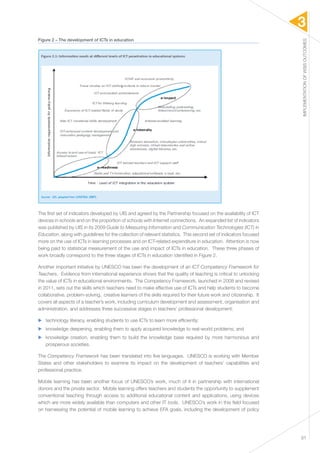 3 
IMPLEMENTATION OF WSIS OUTCOMES 
31 
Figure 2 – The development of ICTs in education 
The first set of indicators developed by UIS and agreed by the Partnership focused on the availability of ICT 
devices in schools and on the proportion of schools with Internet connections. An expanded list of indicators 
was published by UIS in its 2009 Guide to Measuring Information and Communication Technologies (ICT) in 
Education, along with guidelines for the collection of relevant statistics. This second set of indicators focused 
more on the use of ICTs in learning processes and on ICT-related expenditure in education. Attention is now 
being paid to statistical measurement of the use and impact of ICTs in education. These three phases of 
work broadly correspond to the three stages of ICTs in education identified in Figure 2. 
Another important initiative by UNESCO has been the development of an ICT Competency Framework for 
Teachers. Evidence from international experience shows that the quality of teaching is critical to unlocking 
the value of ICTs in educational environments. The Competency Framework, launched in 2008 and revised 
in 2011, sets out the skills which teachers need to make effective use of ICTs and help students to become 
collaborative, problem-solving, creative learners of the skills required for their future work and citizenship. It 
covers all aspects of a teacher’s work, including curriculum development and assessment, organisation and 
administration, and addresses three successive stages in teachers’ professional development: 
▶▶ technology literacy, enabling students to use ICTs to learn more efficiently; 
▶▶ knowledge deepening, enabling them to apply acquired knowledge to real-world problems; and 
▶▶ knowledge creation, enabling them to build the knowledge base required by more harmonious and 
prosperous societies. 
The Competency Framework has been translated into five languages. UNESCO is working with Member 
States and other stakeholders to examine its impact on the development of teachers’ capabilities and 
professional practice. 
Mobile learning has been another focus of UNESCO’s work, much of it in partnership with international 
donors and the private sector. Mobile learning offers teachers and students the opportunity to supplement 
conventional teaching through access to additional educational content and applications, using devices 
which are more widely available than computers and other IT tools. UNESCO’s work in this field focused 
on harnessing the potential of mobile learning to achieve EFA goals, including the development of policy 
 