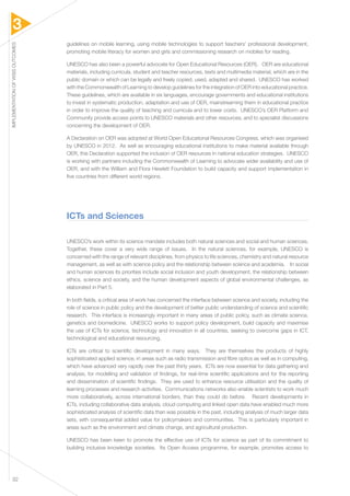 3 
IMPLEMENTATION OF WSIS OUTCOMES 32 
guidelines on mobile learning, using mobile technologies to support teachers’ professional development, 
promoting mobile literacy for women and girls and commissioning research on mobiles for reading. 
UNESCO has also been a powerful advocate for Open Educational Resources (OER). OER are educational 
materials, including curricula, student and teacher resources, texts and multimedia material, which are in the 
public domain or which can be legally and freely copied, used, adapted and shared. UNESCO has worked 
with the Commonwealth of Learning to develop guidelines for the integration of OER into educational practice. 
These guidelines, which are available in six languages, encourage governments and educational institutions 
to invest in systematic production, adaptation and use of OER, mainstreaming them in educational practice 
in order to improve the quality of teaching and curricula and to lower costs. UNESCO’s OER Platform and 
Community provide access points to UNESCO materials and other resources, and to specialist discussions 
concerning the development of OER. 
A Declaration on OER was adopted at World Open Educational Resources Congress, which was organised 
by UNESCO in 2012. As well as encouraging educational institutions to make material available through 
OER, this Declaration supported the inclusion of OER resources in national education strategies. UNESCO 
is working with partners including the Commonwealth of Learning to advocate wider availability and use of 
OER, and with the William and Flora Hewlett Foundation to build capacity and support implementation in 
five countries from different world regions. 
ICTs and Sciences 
UNESCO’s work within its science mandate includes both natural sciences and social and human sciences. 
Together, these cover a very wide range of issues. In the natural sciences, for example, UNESCO is 
concerned with the range of relevant disciplines, from physics to life sciences, chemistry and natural resource 
management, as well as with science policy and the relationship between science and academia. In social 
and human sciences its priorities include social inclusion and youth development, the relationship between 
ethics, science and society, and the human development aspects of global environmental challenges, as 
elaborated in Part 5. 
In both fields, a critical area of work has concerned the interface between science and society, including the 
role of science in public policy and the development of better public understanding of science and scientific 
research. This interface is increasingly important in many areas of public policy, such as climate science, 
genetics and biomedicine. UNESCO works to support policy development, build capacity and maximise 
the use of ICTs for science, technology and innovation in all countries, seeking to overcome gaps in ICT, 
technological and educational resourcing. 
ICTs are critical to scientific development in many ways. They are themselves the products of highly 
sophisticated applied science, in areas such as radio transmission and fibre optics as well as in computing, 
which have advanced very rapidly over the past thirty years. ICTs are now essential for data gathering and 
analysis, for modelling and validation of findings, for real-time scientific applications and for the reporting 
and dissemination of scientific findings. They are used to enhance resource utilisation and the quality of 
learning processes and research activities. Communications networks also enable scientists to work much 
more collaboratively, across international borders, than they could do before. Recent developments in 
ICTs, including collaborative data analysis, cloud computing and linked open data have enabled much more 
sophisticated analysis of scientific data than was possible in the past, including analysis of much larger data 
sets, with consequential added value for policymakers and communities. This is particularly important in 
areas such as the environment and climate change, and agricultural production. 
UNESCO has been keen to promote the effective use of ICTs for science as part of its commitment to 
building inclusive knowledge societies. Its Open Access programme, for example, promotes access to 
 