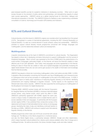 3 
IMPLEMENTATION OF WSIS OUTCOMES 
33 
peer-reviewed scientific journals for academic institutions in developing countries. Other work on open 
access focuses on the provision of policy advice and partnerships, and strengthening capacity to adopt 
open access approaches. UNESCO serves as a global clearing-house for information, dialogue and 
international cooperation in this field. The UNESCO Institute for Statistics is also implementing a worldwide 
consultation on science, technology and innovation (STI) statistics and indicators. 
ICTs and Cultural Diversity 
Cultural diversity is the third strand in UNESCO’s original core mandate which has benefited from the spread 
of ICTs. Recognised in a series of international agreements, including the 2001 Universal Declaration on 
Cultural Diversity, it is seen as a central element in social cohesion, peace and sustainability. UNESCO’s 
activities to support cultural diversity include programmes concerned with heritage, languages and 
multilingualism, and the relationship between culture and development. 
Multilingualism 
Linguistic inclusiveness lies at the heart of UNESCO’s commitment to cultural diversity. The Organisation 
has played a critical role in developing normative instruments to support multilingualism and the survival of 
threatened languages. Much concern was expressed at the time of WSIS about the predominance of a 
small number of languages, particularly English, on the Internet, and about the Internet’s inability to make 
effective use of non-Latin alphabets. Even today, many languages are poorly represented on the Internet, 
limiting its value to those that are unable to make use of global languages and potentially increasing the 
digital divide between those who can and cannot gain access to the wealth of information and knowledge 
that the Internet provides. 
UNESCO has played a critical role in promoting multilingualism online, both before and after WSIS. In 2003, 
it adopted a Recommendation concerning the Promotion and Use of Multilingualism and Universal Access 
to Cyberspace which set out key principles on multilingualism at the start of the WSIS process. In 2009, it 
published a report on twelve years’ experience of measuring linguistic diversity on the Internet, identifying 
achievements and ongoing challenges in linguistic inclusion. Further reports on this experience have 
followed (see www.unesco.org/ulis). UNESCO has also supported the working group on multilingualism of 
the Broadband Commission for Digital Development. 
Following WSIS, UNESCO worked closely with the Internet Corporation 
for Assigned Names and Numbers (ICANN) to introduce internationalised 
domain names, using diverse scripts, which came into effect in 2009. 
UNESCO’s partnership agreement with ICANN, signed the same year, 
covers a range of areas of collaborative work to enable Internet users to 
access websites in their own languages. In partnership with the European 
domain registry EURid, it has published three consecutive surveys of the 
deployment and impact of internationalised domain names on six language 
groups, illustrating the state of play and identifying continued barriers to 
the take-up of IDNs. UNESCO will continue to support work that extends 
linguistic diversity on the Internet. 
Notable programmes which make use of ICTs are concerned with cultural 
heritage are: The Memory of the World programme is mentioned above, 
and also the World Digital Library, a partnership between UNESCO, Google and other stakeholders, 
which makes important cultural artefacts from diverse world cultures available online, free of charge and in 
multilingual formats. As well as documents, the Library includes images, audio and video material. 
 