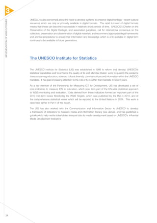 3 
IMPLEMENTATION OF WSIS OUTCOMES 34 
UNESCO is also concerned about the need to develop systems to preserve digital heritage – recent cultural 
resources which are only or primarily available in digital formats. The rapid turnover of digital formats 
means that these can become inaccessible in relatively short periods of time. UNESCO’s Charter on the 
Preservation of the Digital Heritage, and associated guidelines, call for international consensus on the 
collection, preservation and dissemination of digital materials and recommend appropriate legal frameworks 
and archival procedures to ensure that information and knowledge which is only available in digital form 
continues to be available to future generations. 
The UNESCO Institute for Statistics 
The UNESCO Institute for Statistics (UIS) was established in 1999 to reform and develop UNESCO’s 
statistical capabilities and to enhance the quality of its and Member-States’ work to quantify the evidence 
base concerning education, science, cultural diversity, communications and information within the UNESCO 
mandate. It has paid increasing attention to the role of ICTs within that mandate in recent years. 
As a key member of the Partnership for Measuring ICT for Development, UIS has developed a set of 
core indicators to measure ICTs in education, which now form part of the UN-wide statistical approach 
to WSIS monitoring and evaluation. Data derived from these indicators formed an important part of the 
2010 mid-term review Monitoring the WSIS Targets, which was published by the ITU in 2010, and of 
the comprehensive statistical review which will be reported to the United Nations in 2014. This work is 
described further in Part 4 of this report. 
The UIS has also worked with the Communication and Information Sector in UNESCO to develop 
a framework of indicators to measure media and information literacy (see above), and has published a 
guidebook to help media stakeholders interpret data for media development based on UNESCO’s influential 
Media Development Indicators. 
 