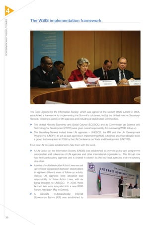 4 
COORDINATION OF WSIS OUTCOMES 36 
The WSIS implementation framework 
The Tunis Agenda for the Information Society, which was agreed at the second WSIS summit in 2005, 
established a framework for implementing the Summit’s outcomes, led by the United Nations Secretary- 
General, involving a variety of UN agencies and including all stakeholder communities. 
▶▶ The United Nations Economic and Social Council (ECOSOC) and its Commission on Science and 
Technology for Development (CSTD) were given overall responsibility for overseeing WSIS follow-up. 
▶▶ The Secretary-General invited three UN agencies – UNESCO, the ITU and the UN Development 
Programme (UNDP) – to act as lead agencies in implementing WSIS outcomes at a more detailed level, 
a group that was joined in 2009 by the UN Conference on Trade and Development (UNCTAD). 
Four new UN fora were established to help them with this work. 
▶▶ A UN Group on the Information Society (UNGIS) was established to promote policy and programme 
coordination and coherence of UN agencies and other international organizations. This Group now 
has thirty participating agencies and is chaired in rotation by the four lead agencies and one rotating 
vice-chair. 
▶▶ A series of multistakeholder Action Lines was set 
up to foster cooperation between stakeholders 
in eighteen different areas of follow-up activity. 
Various UN agencies were allocated lead 
responsibility for these Action Lines, with six 
being allocated to UNESCO. In 2009, these 
Action Lines were integrated into a new WSIS 
Forum, held each May in Geneva. 
▶▶ A separate multistakeholder Internet 
Governance Forum (IGF) was established to 
 