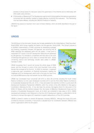4 
COORDINATION OF WSIS OUTCOMES 
37 
provide an annual space for discussion about the governance of the Internet and its relationship with 
other public policy domains. 
▶▶ A Partnership on Measuring ICT for Development was formed to bring together international organizations 
concerned with the statistics needed to enable effective monitoring and evaluation. This Partnership 
now has twelve affiliates, including the UNESCO Institute for Statistics. 
UNESCO has played an important role in each of these initiatives, which are briefly described in this part of 
the report. 
UNGIS 
The UN Group on the Information Society was formally established by the United Nations’ Chief Executives’ 
Board (CEB), which brings together the heads of all UN agencies, during 2006. The Group’s purpose is 
to facilitate implementation of WSIS outcomes by developing synergies 
and fostering cooperation between UN agencies, and ensuring that all 
WSIS objectives are addressed within the UN system. It also aims to 
mainstream ICT issues in non-ICT development fields that are addressed 
by UN agencies. It is intended to complement and add value to the work 
of individual UN agencies but not to direct or oversee their work. Issues 
concerning science and technology transfer were added to UNGIS’ 
mandate in 2009. 
UNGIS recognises that it cannot act across the whole range of WSIS 
issues, and has focused on some of the more important cross-cutting 
themes that emerged at the Summit. In 2009, for example, it organised 
a large-scale open consultation on Financial mechanisms: meeting the 
challenges of ICT for development, which built on the work of a Task Force 
on Financial Mechanisms that met between the two WSIS summits. 
UNGIS has coordinated input concerned with ICTs to other UN summits including the fourth United 
Nations Conference on the Least Developed Countries (2011) and the third United Nations Conference 
on Sustainable Development (Rio+20, 2012). It has advocated more attention to ICTs in country-level UN 
Development Assistance Frameworks (UNDAFs), within the context of the UN’s initiative for inter-agency 
coordination, Delivering As One. It has also been the primary inter-agency forum for discussion of the 
WSIS+10 Review and the interface between this, the review of Millennium Development Goals and the 
inception of Sustainable Development Goals, all of which are scheduled to take place in 2015. UNGIS 
developed and adopted a Joint Statement on the Post-2015 Development Agenda, a unified effort of its 30 
members to harness inter-agency ICT expertise to support deliberations on Post-2015 priorities. 
UNGIS is chaired in rotation by several UN agencies, including UNESCO. Although the scope of its work 
is limited by resource constraints, it has proved a valuable forum for coordination between UNESCO and 
partner organizations within the UN system. 
 