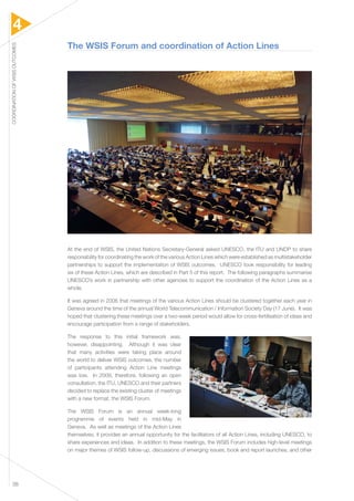 4 
COORDINATION OF WSIS OUTCOMES 38 
The WSIS Forum and coordination of Action Lines 
At the end of WSIS, the United Nations Secretary-General asked UNESCO, the ITU and UNDP to share 
responsibility for coordinating the work of the various Action Lines which were established as multistakeholder 
partnerships to support the implementation of WSIS outcomes. UNESCO took responsibility for leading 
six of these Action Lines, which are described in Part 5 of this report. The following paragraphs summarise 
UNESCO’s work in partnership with other agencies to support the coordination of the Action Lines as a 
whole. 
It was agreed in 2006 that meetings of the various Action Lines should be clustered together each year in 
Geneva around the time of the annual World Telecommunication / Information Society Day (17 June). It was 
hoped that clustering these meetings over a two-week period would allow for cross-fertilisation of ideas and 
encourage participation from a range of stakeholders. 
The response to this initial framework was, 
however, disappointing. Although it was clear 
that many activities were taking place around 
the world to deliver WSIS outcomes, the number 
of participants attending Action Line meetings 
was low. In 2009, therefore, following an open 
consultation, the ITU, UNESCO and their partners 
decided to replace the existing cluster of meetings 
with a new format, the WSIS Forum. 
The WSIS Forum is an annual week-long 
programme of events held in mid-May in 
Geneva. As well as meetings of the Action Lines 
themselves, it provides an annual opportunity for the facilitators of all Action Lines, including UNESCO, to 
share experiences and ideas. In addition to these meetings, the WSIS Forum includes high-level meetings 
on major themes of WSIS follow-up, discussions of emerging issues, book and report launches, and other 
 