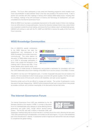 4 
COORDINATION OF WSIS OUTCOMES 
39 
activities. The Forum offers participants a more varied and interesting programme which enables much 
more cross-fertilisation of ideas between Action Lines than was possible in the previous format. It also is 
shorter and coincides with other meetings in Geneva which address WSIS-related issues, including other 
ITU meetings, meetings of the UN Commission on Science and Technology for Development, and open 
consultations for the Internet Governance Forum. 
While the WSIS Forum has been a considerable improvement on the earlier cluster of Action Line meetings, 
more can still be done to increase participation, improve the interaction between Action Lines, extend Action 
Line cooperation outside the annual meeting, and ensure the Forum delivers value to all stakeholder groups. 
UNESCO will continue to work with the ITU, UNDP and UNCTAD to improve the quality of the Forum and 
Forum outcomes. 
WSIS Knowledge Communities 
One of UNESCO’s specific contributions 
to the WSIS follow-up has been the 
establishment and maintenance of the 
WSIS Knowledge Communities (www.wsis-community. 
org). This online platform for 
discussion of WSIS-related issues was set 
up in 2009 to encourage participation in 
Action Lines outside the framework of the 
meetings held in Geneva each May. It has 
hosted debates about specific issues, such 
as the impact of mobile phones on development, and provided a mechanism for consultation with more 
than 2500 stakeholders about future meetings of the WSIS Forum and the conduct of the WSIS+10 review. 
The platform now has over 5100 registered users. A number of specialist discussion fora are hosted on its 
website, the more substantial of which include groups concerned with gender equality in the free and open 
source software sector, ICTs and youth, persons with disabilities, and open access regulation. 
Interactive portals such as this are difficult to manage and maintain. The number of participants in some 
discussions has been disappointing. UNESCO will be reviewing the best way to ensure that as many people 
as possible contribute, and contribute meaningfully, to the discussions that are held online. 
The Internet Governance Forum 
The Internet Governance Forum (IGF) was established by the UN 
Secretary-General at the request of WSIS, to provide a discussion 
forum for multistakeholder policy dialogue on issues affecting Internet 
governance and public policy, though without decision-making 
powers. The first IGF was held in Athens in November 2006, with 
subsequent meetings being held at annual intervals in countries around the world, attracting the last years 
1500-2500 participants from all stakeholder communities and all world regions. It is now a well-established 
part of the international ICT calendar. A substantial number of regional and national IGFs have also emerged 
to complement the global meeting. 
 