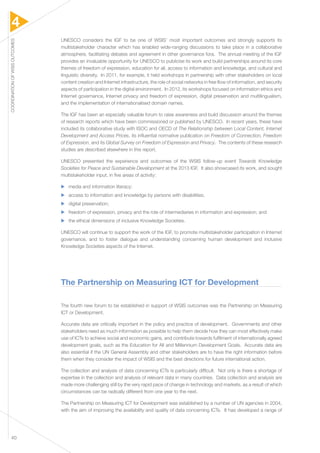 4 
COORDINATION OF WSIS OUTCOMES 40 
UNESCO considers the IGF to be one of WSIS’ most important outcomes and strongly supports its 
multistakeholder character which has enabled wide-ranging discussions to take place in a collaborative 
atmosphere, facilitating debates and agreement in other governance fora. The annual meeting of the IGF 
provides an invaluable opportunity for UNESCO to publicise its work and build partnerships around its core 
themes of freedom of expression, education for all, access to information and knowledge, and cultural and 
linguistic diversity. In 2011, for example, it held workshops in partnership with other stakeholders on local 
content creation and Internet infrastructure, the role of social networks in free flow of information, and security 
aspects of participation in the digital environment. In 2012, its workshops focused on information ethics and 
Internet governance, Internet privacy and freedom of expression, digital preservation and multilingualism, 
and the implementation of internationalised domain names. 
The IGF has been an especially valuable forum to raise awareness and build discussion around the themes 
of research reports which have been commissioned or published by UNESCO. In recent years, these have 
included its collaborative study with ISOC and OECD of The Relationship between Local Content, Internet 
Development and Access Prices, its influential normative publication on Freedom of Connection, Freedom 
of Expression, and its Global Survey on Freedom of Expression and Privacy. The contents of these research 
studies are described elsewhere in this report. 
UNESCO presented the experience and outcomes of the WSIS follow-up event Towards Knowledge 
Societies for Peace and Sustainable Development at the 2013 IGF. It also showcased its work, and sought 
multistakeholder input, in five areas of activity: 
▶▶ media and information literacy; 
▶▶ access to information and knowledge by persons with disabilities; 
▶▶ digital preservation; 
▶▶ freedom of expression, privacy and the role of intermediaries in information and expression; and 
▶▶ the ethical dimensions of inclusive Knowledge Societies. 
UNESCO will continue to support the work of the IGF, to promote multistakeholder participation in Internet 
governance, and to foster dialogue and understanding concerning human development and inclusive 
Knowledge Societies aspects of the Internet. 
The Partnership on Measuring ICT for Development 
The fourth new forum to be established in support of WSIS outcomes was the Partnership on Measuring 
ICT or Development. 
Accurate data are critically important in the policy and practice of development. Governments and other 
stakeholders need as much information as possible to help them decide how they can most effectively make 
use of ICTs to achieve social and economic gains, and contribute towards fulfilment of internationally agreed 
development goals, such as the Education for All and Millennium Development Goals. Accurate data are 
also essential if the UN General Assembly and other stakeholders are to have the right information before 
them when they consider the impact of WSIS and the best directions for future international action. 
The collection and analysis of data concerning ICTs is particularly difficult. Not only is there a shortage of 
expertise in the collection and analysis of relevant data in many countries. Data collection and analysis are 
made more challenging still by the very rapid pace of change in technology and markets, as a result of which 
circumstances can be radically different from one year to the next. 
The Partnership on Measuring ICT for Development was established by a number of UN agencies in 2004, 
with the aim of improving the availability and quality of data concerning ICTs. It has developed a range of 
 