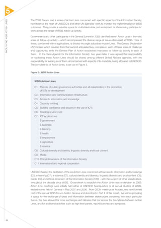 5 
FACILITATING WSIS ACTION LINES 44 
The WSIS Forum, and a series of Action Lines concerned with specific aspects of the Information Society, 
have been at the heart of UNESCO’s and other UN agencies’ work to monitor the implementation of WSIS 
outcomes. They provide a valuable space for multistakeholder partnership and for showcasing participants’ 
work across the range of WSIS follow-up activity. 
Governments and other participants in the Geneva Summit in 2003 identified eleven Action Lines – thematic 
areas of follow-up activity – which encompassed the diverse range of issues discussed at WSIS. One of 
these, concerned with e-applications, is divided into eight subsidiary Action Lines. The Geneva Declaration 
of Principles which resulted from that summit articulated key principles in each of these areas of challenge 
and opportunity, while the Geneva Plan of Action established mandates for follow-up activity in each of 
them. In the Tunis Agenda for the Information Society, two years later, it was agreed that responsibility 
for facilitating these Action Lines should be shared among different United Nations agencies, with the 
responsibility for leading six of them, all concerned with aspects of its mandate, being allocated to UNESCO. 
The complete list of Action Lines, is set out in Figure 3. 
Figure 3 – WSIS Action Lines 
WSIS Action Lines 
C1. The role of public governance authorities and all stakeholders in the promotion 
of ICTs for development 
C2. Information and communication infrastructure 
C3. Access to information and knowledge 
C4. Capacity building 
C5. Building confidence and secutity in the use of ICTs 
C6. Enabling environment 
C7. ICT Applications: 
E-government 
E-business 
E-learning 
E-health 
E-employment 
E-agriculture 
E-science 
C8. Cultural diversity and identity, linguistic diversity and local content 
C9. Media 
C10. Ethical dimensions of the Information Society 
C11. International and regional cooperation 
UNESCO has led the facilitation of the six Action Lines concerned with access to information and knowledge 
(C3), e-learning (C7), e-science (C7), cultural identity and diversity, linguistic diversity and local content (C8), 
media (C9) and ethical dimension of the Information Society (C10) – with the support of other stakeholders, 
throughout the decade since WSIS. Groundwork to establish the Action Lines was undertaken in 2006. 
Action Line meetings were initially held either at UNESCO headquarters or at annual clusters of WSIS-related 
events held in Geneva in May 2007 and 2008. From 2009, meetings of Action Lines have formed 
part of the annual WSIS Forum, held in Geneva and described in Part 4 of this report. As well as providing 
a space for the exchange of ideas and information between stakeholders concerned with each particular 
theme, this has allowed for more exchanges and debates that cut across the boundaries between Action 
Lines, and for additional activities such as high-level panels, report launches and symposia. 
 