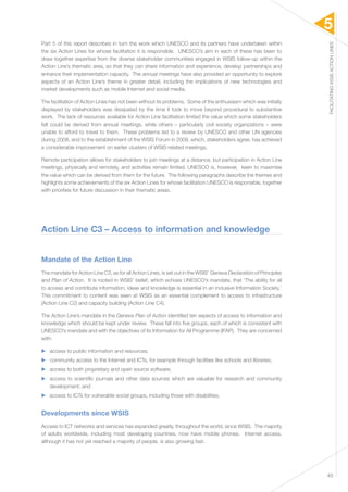 5 
FACILITATING WSIS ACTION LINES 
45 
Part 5 of this report describes in turn the work which UNESCO and its partners have undertaken within 
the six Action Lines for whose facilitation it is responsible. UNESCO’s aim in each of these has been to 
draw together expertise from the diverse stakeholder communities engaged in WSIS follow-up within the 
Action Line’s thematic area, so that they can share information and experience, develop partnerships and 
enhance their implementation capacity. The annual meetings have also provided an opportunity to explore 
aspects of an Action Line’s theme in greater detail, including the implications of new technologies and 
market developments such as mobile Internet and social media. 
The facilitation of Action Lines has not been without its problems. Some of the enthusiasm which was initially 
displayed by stakeholders was dissipated by the time it took to move beyond procedural to substantive 
work. The lack of resources available for Action Line facilitation limited the value which some stakeholders 
felt could be derived from annual meetings, while others – particularly civil society organizations – were 
unable to afford to travel to them. These problems led to a review by UNESCO and other UN agencies 
during 2008, and to the establishment of the WSIS Forum in 2009, which, stakeholders agree, has achieved 
a considerable improvement on earlier clusters of WSIS-related meetings. 
Remote participation allows for stakeholders to join meetings at a distance, but participation in Action Line 
meetings, physically and remotely, and activities remain limited. UNESCO is, however, keen to maximise 
the value which can be derived from them for the future. The following paragraphs describe the themes and 
highlights some achievements of the six Action Lines for whose facilitation UNESCO is responsible, together 
with priorities for future discussion in their thematic areas. 
Action Line C3 – Access to information and knowledge 
Mandate of the Action Line 
The mandate for Action Line C3, as for all Action Lines, is set out in the WSIS’ Geneva Declaration of Principles 
and Plan of Action. It is rooted in WSIS’ belief, which echoes UNESCO’s mandate, that ‘The ability for all 
to access and contribute information, ideas and knowledge is essential in an inclusive Information Society.’ 
This commitment to content was seen at WSIS as an essential complement to access to infrastructure 
(Action Line C2) and capacity building (Action Line C4). 
The Action Line’s mandate in the Geneva Plan of Action identified ten aspects of access to information and 
knowledge which should be kept under review. These fall into five groups, each of which is consistent with 
UNESCO’s mandate and with the objectives of its Information for All Programme (IFAP). They are concerned 
with: 
▶▶ access to public information and resources; 
▶▶ community access to the Internet and ICTs, for example through facilities like schools and libraries; 
▶▶ access to both proprietary and open source software; 
▶▶ access to scientific journals and other data sources which are valuable for research and community 
development; and 
▶▶ access to ICTs for vulnerable social groups, including those with disabilities. 
Developments since WSIS 
Access to ICT networks and services has expanded greatly, throughout the world, since WSIS. The majority 
of adults worldwide, including most developing countries, now have mobile phones. Internet access, 
although it has not yet reached a majority of people, is also growing fast. 
 