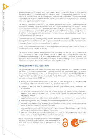 5 
FACILITATING WSIS ACTION LINES 46 
Meaningful access to ICTs, however, is not just a matter of access to networks and services. Users need to 
have the capabilities – including at present, for the Internet, literacy – to make effective use of them. Content 
needs to be available in more than global languages. It also needs to be affordable. And for some groups, 
such as those with disabilities, additional facilities need to be provided which enable them to take advantage 
of the same opportunities as other people. 
The need for community access to ICTs has changed dramatically since WSIS. The rate of growth in 
mobile phone ownership has exceeded expectations, reducing the need for community facilities to provide 
access to basic telephone services. As mobile Internet takes off, it is beginning to have a similar effect 
where Internet access is concerned, though the growth of demand for Internet access among those who 
do not have Internet-capable mobile phones means that telecentres and cybercafés will continue to play an 
important part for some time to come. 
Government services are increasingly being provided online as well as offline. E-government, which is 
the subject of a separate Action Line (C7 – e-government) initially focused on providing information, but is 
increasingly offering interactive services, including transactions. 
Access to the Internet for vulnerable groups such as those with disabilities has been a particular priority for 
UNESCO (more details in Part 3, disabilities). 
The nature of software markets, another subject of this Action Line, has also changed in the years since 
WSIS. Proprietary and open source software continue to coexist, with the latter increasingly strongly 
established in Internet markets. The emergence of mobile apps has led to a very large expansion in the 
applications development market. A number of developing countries have begun to take a prominent part 
in software development, for domestic and in some cases export markets. 
Achievements of the Action Line 
UNESCO has been one of the leading international agencies in implementing WSIS objectives concerned 
with access to information and knowledge. These are consistent with the goals of UNESCO’s medium-term 
strategy (2008-13 and 2014-21), short-term programmes and budgets, and the Information For All 
Programme (IFAP) and other activities, described in Part 2 of this report. In particular, working with its 
partners in the Action Line, UNESCO has: 
▶▶ developed understanding and awareness of the need to build strategies for inclusive Knowledge 
Societies around the conjunction of infrastructure, capabilities and content; 
▶▶ published a benchmark study of The Relationship between Local Content, Internet Development and 
Access Prices; 
▶▶ promoted open approaches to technology and software development, standard-setting, infrastructure 
access, and the publication and sharing of information and knowledge such as educational resources 
and scientific research; 
▶▶ supported the establishment of Community Multimedia Centres and other community access facilities; 
▶▶ developed programmes and guidelines to stimulate media and information literacy; 
▶▶ promoted multilingualism online, enhancing access to the Internet itself through internationalised domain 
names as well as access to multilingual content work; 
▶▶ encouraged governments and other stakeholders to improve access for disadvantaged groups, including 
women, persons with disabilities, and indigenous peoples. 
▶▶ advanced work in Media and Information Literacy in various ways, including the formation in 2013 of the 
Global Alliance for Partnerships on Media and Information Literacy. 
Action Line C3 has provided a valuable platform for multistakeholder 
discussion of initiatives by UNESCO and other stakeholders in all 
these areas, focusing in different years on different aspects of its 
mandate. 
 