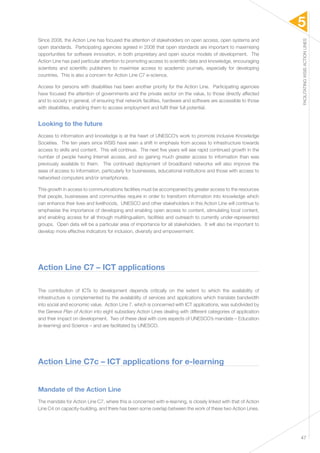 5 
FACILITATING WSIS ACTION LINES 
47 
Since 2008, the Action Line has focused the attention of stakeholders on open access, open systems and 
open standards. Participating agencies agreed in 2008 that open standards are important to maximising 
opportunities for software innovation, in both proprietary and open source models of development. The 
Action Line has paid particular attention to promoting access to scientific data and knowledge, encouraging 
scientists and scientific publishers to maximise access to academic journals, especially for developing 
countries. This is also a concern for Action Line C7 e-science. 
Access for persons with disabilities has been another priority for the Action Line. Participating agencies 
have focused the attention of governments and the private sector on the value, to those directly affected 
and to society in general, of ensuring that network facilities, hardware and software are accessible to those 
with disabilities, enabling them to access employment and fulfil their full potential. 
Looking to the future 
Access to information and knowledge is at the heart of UNESCO’s work to promote inclusive Knowledge 
Societies. The ten years since WSIS have seen a shift in emphasis from access to infrastructure towards 
access to skills and content. This will continue. The next five years will see rapid continued growth in the 
number of people having Internet access, and so gaining much greater access to information than was 
previously available to them. The continued deployment of broadband networks will also improve the 
ease of access to information, particularly for businesses, educational institutions and those with access to 
networked computers and/or smartphones. 
This growth in access to communications facilities must be accompanied by greater access to the resources 
that people, businesses and communities require in order to transform information into knowledge which 
can enhance their lives and livelihoods. UNESCO and other stakeholders in this Action Line will continue to 
emphasise the importance of developing and enabling open access to content, stimulating local content, 
and enabling access for all through multilingualism, facilities and outreach to currently under-represented 
groups. Open data will be a particular area of importance for all stakeholders. It will also be important to 
develop more effective indicators for inclusion, diversity and empowerment. 
Action Line C7 – ICT applications 
The contribution of ICTs to development depends critically on the extent to which the availability of 
infrastructure is complemented by the availability of services and applications which translate bandwidth 
into social and economic value. Action Line 7, which is concerned with ICT applications, was subdivided by 
the Geneva Plan of Action into eight subsidiary Action Lines dealing with different categories of application 
and their impact on development. Two of these deal with core aspects of UNESCO’s mandate – Education 
(e-learning) and Science – and are facilitated by UNESCO. 
Action Line C7c – ICT applications for e-learning 
Mandate of the Action Line 
The mandate for Action Line C7, where this is concerned with e-learning, is closely linked with that of Action 
Line C4 on capacity-building, and there has been some overlap between the work of these two Action Lines. 
 