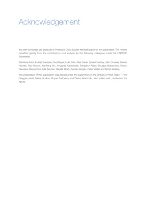 Acknowledgement 
We wish to express our gratitude to Professor David Souter, the lead author for this publication. The Review benefited greatly from the contributions and analysis by the following colleagues inside the UNESCO Secretariat: 
Salvatore Arico, Indrajit Banerjee, Guy Berger, Lidia Brito, Abel Caine, Sylvie Coudray, John Crowley, Serena Heckler, Paul Hector, Xianhong Hu, Irmgarda Kasinskaite, Fengchun Miao, Douglas Nakashima, Bhanu Neupane, Mauro Rosi, Iulia Sevciuc, Davide Storti, Zeynep Varoglu, Peter Wallet and Nicole Webley. 
The preparation of this publication was placed under the supervision of the UNESCO WSIS Team – Tiina Greggila-Jouini, Maria Liouliou, Boyan Radoykov and Cédric Wachholz, who edited and coordinated the inputs.  