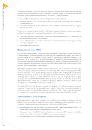 5 
FACILITATING WSIS ACTION LINES 48 
The Geneva Declaration of Principles states that everyone ‘should have the opportunity to acquire the 
necessary skills and knowledge in order to understand, participate actively in, and benefit fully from the 
Information Society and the knowledge economy.’ In summary, it therefore promotes: 
▶▶ the use of ICTs in all stages of education, training and personnel development; 
▶▶ continuous education, both in school and for adults, not least so as to equip them with the skills for 
ICT-enabled jobs; and 
▶▶ sustainable development for the Information Society, enabling developing countries to integrate 
effectively with others. 
The combined mandate for Action Lines C4 and C7 ranges widely over education, training and capacity-building. 
Among aspects which are particularly relevant to this Action Line are: 
▶▶ the inclusion of ICTs in educational policy and practice, especially achievement of the Education For All 
targets established by UNESCO and partners; 
▶▶ the use of ICTs to enhance educational inclusiveness, addressing dimensions such as gender, locality 
and indigenous peoples; and 
▶▶ distance learning and education. 
Developments since WSIS 
Education is recognised as being critically important in every aspect of social and economic development. 
A literate population and a skilled workforce are better equipped to take advantage of every opportunity, not 
just those that rely on ICTs. Education is not just a priority for UNESCO, which was one of the agencies that 
established the EFA targets in 2000. All development agencies are keen to maximise the contribution that 
ICTs can make to educational performance and outcomes, particularly in countries which have suffered from 
shortages of teachers and educational resources. Particular attention is being paid to the education of girls, 
who have been disadvantaged in many countries. 
One problem is that it has proved difficult to assess the impact of ICTs on education, particularly in the 
classroom, in spite of widespread investments in new technology. It has become increasingly clear that the 
impact of technology is much greater when it is deployed alongside skilled teaching staff, in environments 
which place students at the heart of the educational experience and respond effectively to their needs. 
Technology cannot substitute for other educational resources, but can complement them to great 
advantage. The UNESCO Institute for Statistics has developed indicators for measuring the e-readiness 
of national educational sectors, their use of ICTs and the impact of ICTs on educational outcomes, which 
should improve understanding of these issues in years to come. 
The range of ICTs which can be used in schools and colleges, and in lifelong education, is constantly 
increasing. Particular attention has been paid in recent years to the use of low-cost access devices and to 
mobile phones which are widely available to teachers and students. ICTs are also increasingly important in 
the management of education, from curriculum planning to examinations and school administration. 
Achievements of the Action Line 
WSIS objectives for e-learning are consistent with UNESCO’s core mandate on education and with 
UNESCO’s work to maximise the value of ICTs in the delivery of education which is described in Part 3 of 
this report. In particular, working with its partners in the Action Line, UNESCO has: 
▶▶ promoted the inclusion of ICTs in national and global approaches towards meeting the Education for All 
targets, and published research on the educational outcomes of ICTs; 
▶▶ developed, through the UNESCO Institute for Statistics, core indicators for ICTs in education, and led the 
analysis of the results of these within the WSIS outcome assessment process; 
▶▶ promoted debate and policy development on media and information literacy; 
 