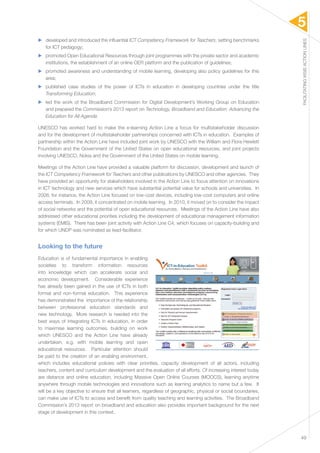 5 
FACILITATING WSIS ACTION LINES 
49 
▶▶ developed and introduced the influential ICT Competency Framework for Teachers, setting benchmarks 
for ICT pedagogy; 
▶▶ promoted Open Educational Resources through joint programmes with the private sector and academic 
institutions, the establishment of an online OER platform and the publication of guidelines; 
▶▶ promoted awareness and understanding of mobile learning, developing also policy guidelines for this 
area; 
▶▶ published case studies of the power of ICTs in education in developing countries under the title 
Transforming Education; 
▶▶ led the work of the Broadband Commission for Digital Development’s Working Group on Education 
and prepared the Commission’s 2013 report on Technology, Broadband and Education: Advancing the 
Education for All Agenda. 
UNESCO has worked hard to make the e-learning Action Line a focus for multistakeholder discussion 
and for the development of multistakeholder partnerships concerned with ICTs in education. Examples of 
partnership within the Action Line have included joint work by UNESCO with the William and Flora Hewlett 
Foundation and the Government of the United States on open educational resources, and joint projects 
involving UNESCO, Nokia and the Government of the United States on mobile learning. 
Meetings of the Action Line have provided a valuable platform for discussion, development and launch of 
the ICT Competency Framework for Teachers and other publications by UNESCO and other agencies. They 
have provided an opportunity for stakeholders involved in the Action Line to focus attention on innovations 
in ICT technology and new services which have substantial potential value for schools and universities. In 
2008, for instance, the Action Line focused on low-cost devices, including low-cost computers and online 
access terminals. In 2009, it concentrated on mobile learning. In 2010, it moved on to consider the impact 
of social networks and the potential of open educational resources. Meetings of the Action Line have also 
addressed other educational priorities including the development of educational management information 
systems (EMIS). There has been joint activity with Action Line C4, which focuses on capacity-building and 
for which UNDP was nominated as lead-facilitator. 
Looking to the future 
Education is of fundamental importance in enabling 
societies to transform information resources 
into knowledge which can accelerate social and 
economic development. Considerable experience 
has already been gained in the use of ICTs in both 
formal and non-formal education. This experience 
has demonstrated the importance of the relationship 
between professional education standards and 
new technology. More research is needed into the 
best ways of integrating ICTs in education, in order 
to maximise learning outcomes, building on work 
which UNESCO and the Action Line have already 
undertaken, e.g. with mobile learning and open 
educational resources. Particular attention should 
be paid to the creation of an enabling environment, 
which includes educational policies with clear priorities, capacity development of all actors, including 
teachers, content and curriculum development and the evaluation of all efforts. Of increasing interest today 
are distance and online education, including Massive Open Online Courses (MOOCS), learning anytime 
anywhere through mobile technologies and innovations such as learning analytics to name but a few. It 
will be a key objective to ensure that all learners, regardless of geographic, physical or social boundaries, 
can make use of ICTs to access and benefit from quality teaching and learning activities. The Broadband 
Commission’s 2013 report on broadband and education also provides important background for the next 
stage of development in this context. 
 