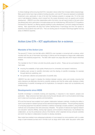 5 
FACILITATING WSIS ACTION LINES 50 
A critical challenge will be ensuring that ICTs in education reduce rather than increase relative disadvantage. 
Many governments have major problems funding education, and new ICT resources represent considerable 
investment costs, particularly in view of the fact that hardware presents in average only 1/3 of the total 
cost of well-designed initiatives, which include from the outset dimensions such as capacity and content 
development. UNESCO and other stakeholders within the Action Line will need to build on the work which 
has already been done, particularly in innovative areas such as mobile learning, OER and the ICT Competency 
Framework for Teachers, by offering capacity-building in policy development, curriculum design and teacher 
training. New opportunities will arise from further developments in technology and from the spread of 
experience that students have with ICTs. This is an exciting area for innovation that brings together two key 
areas of UNESCO expertise. 
Action Line C7h – ICT applications for e-science 
Mandate of the Action Line 
The second C7 Action Line that falls within UNESCO’s core mandate is concerned with e-science, which 
includes both the use of information technology in science and the emergence of large-scale collaborative 
research and analytical programmes. The latter often exploit very large data sets which require networked 
analysis. 
The mandate for the C7 Action Line lists five priority areas for action. These can be summarised in three 
main areas: 
▶▶ ensuring the availability of high-quality infrastructure for universities and research institutions; 
▶▶ enabling open access to scientific information and the sharing of scientific knowledge, for example 
through electronic publishing; and 
▶▶ the systematic collection and preservation of scientific data. 
UNESCO has also sought to develop the interface between science, policy and society, ensuring that 
policy decisions are effectively informed by scientific evidence and that the wider public develops a better 
understanding of scientific knowledge and its implications, for example in areas such as biodiversity and 
climate change. 
Developments since WSIS 
Scientific knowledge is constantly evolving and expanding, in response to new research, analysis and 
publication. Major advances have taken place during the past decade, both in communications technology 
and in areas such as physics, genetics and biomedicine. 
ICTs and the Internet have enabled much greater collaboration between scientists, including the ability to 
work on joint projects in research groups across national and regional boundaries. The ever-growing capacity 
of computing equipment has allowed scientists to address increasingly complex problems, using analytical 
methods and computations that were previously unfeasible. The spread of national and regional research 
and education networks (RENs), sharing high-capacity communications infrastructure, has facilitated this 
collaboration, as has the professional culture of the Internet, which originated among computer scientists 
and which has relied on collaborative innovation to develop standards. 
New media have enabled more widespread publication of more research by more scientists, both in a wider 
range of peer-reviewed journals and in formats such as blogs which foster wider discussion within peer 
 