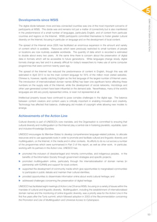 5 
FACILITATING WSIS ACTION LINES 
53 
Developments since WSIS 
The digital divide between more and less connected countries was one of the most important concerns of 
participants at WSIS. This divide was and remains not just a matter of connectivity but is also manifested 
in the predominance of a small number of languages, particularly English, and of content from particular 
countries and regions on the Internet. WSIS participants committed themselves to foster greater cultural 
diversity on the Internet, focusing in particular on language and on the development of local content. 
The spread of the Internet since 2005 has facilitated an enormous expansion in the amount and variety 
of content which is available. Resources which were previously restricted to small numbers of people 
or locations are now routinely available worldwide. The quantity of data which is recorded is estimated 
to double about every two years. At the same time there is concern about the preservation of digital 
data in formats which will be accessible to future generations. While languages change slowly, digital 
formats change very fast and it is already difficult for today’s researchers to make use of some computer 
programmes that were common twenty years ago. 
The spread of the Internet has reduced the predominance of content in English, though this was still 
estimated in April 2013 to be the main content language for 55% of the million most visited websites. 
Chinese is, however, rapidly catching English as the first language of the largest number of Internet users. 
The introduction of internationalised domain names (IDNs) has been one significant factor affecting these 
numbers on the supply side of the Internet, while the development of social networks, microblogs and 
other user-generated content have been influential on the demand side. Nevertheless, many of the world’s 
languages are still very poorly represented online, or even not represented at all. 
Intellectual property issues have continued to pose complex challenges in the digital age. The balance 
between content creators and content users is critically important in enabling innovation and creativity. 
Technology has affected that balance, challenging old models of copyright while allowing new models to 
emerge. 
Achievements of the Action Line 
Cultural diversity is part of UNESCO’s core mandate, and the Organisation is committed to ensuring that 
cultural diversity and multilingualism on the Internet play a central role in fostering pluralistic, equitable, open 
and inclusive Knowledge Societies. 
UNESCO encourages its Member-States to develop comprehensive language-related policies, to allocate 
resources and to use appropriate tools in order to promote and facilitate cultural and linguistic diversity and 
multilingualism, on the Internet, in the media and in other contexts. Its efforts to do so cut across a number 
of the programmes which were summarised in Part 3 of this report, as well as other work. In particular, 
working with its partners in the Action Line, UNESCO has: 
▶▶ promoted the inclusion of disadvantaged and minority communities, and indigenous peoples, in the 
benefits of the Information Society through government strategies and specific projects; 
▶▶ promoted multilingualism online, particularly through the internationalisation of domain names (in 
partnership with ICANN) and support for local content; 
▶▶ supported the development of community media which give opportunities to marginalised communities 
to participate in public debate and maintain their cultural identities; 
▶▶ provided opportunities to disseminate information online about world cultural heritage; and 
▶▶ addressed challenges concerning the preservation of digital heritage. 
UNESCO has facilitated eight meetings of Action Line C8 since WSIS, focusing on a variety of issues within the 
mandate of cultural and linguistic diversity. Multilingualism, including the establishment of internationalised 
domain names and the monitoring of online linguistic diversity, was a priority area for the Action Line in the 
first five years after the Tunis summit, which followed adoption in 2003 of the Recommendation concerning 
the Promotion and Use of Multilingualism and Universal Access to Cyberspace. 
 