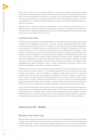 5 
FACILITATING WSIS ACTION LINES 54 
More recently, the Action Line has focused attention on the needs and interests of indigenous peoples. 
These are often marginalised by geographical, social and linguistic constraints. Agencies participating in the 
Action Line have emphasised the importance of consultation and of ensuring balance between the need to 
promote access and economic opportunity and the need to protect cultural values and identity. The Action 
Line meeting in 2011 focused on promoting indigenous education and intergenerational transmission of 
indigenous knowledge. 
UNESCO has also worked to promote the development of local content through this Action Line, in 
partnership with the Internet Society and the Organisation for Economic Cooperation and Development. 
Their joint report on The Relationship between Local Content, Internet Development and Access Prices was 
the main focus of the Action Line’s work in 2012. 
Looking to the future 
This Action Line brings together both broad general themes, which affect all societies, and the specific needs 
of particular, often marginalised, communities. The impact of rapidly changing technologies and markets 
on cultural diversity is, and will continue to be, complex. On the one hand, new technologies enable greater 
communication and knowledge sharing in developing countries, not least for marginalised communities, 
offering new ways to them of maintaining cultural traditions while benefiting from innovations in other 
societies. On the other hand, there is a risk that traditional cultures and languages will be overwhelmed by 
the global cultures and languages which predominate online. UNESCO and other stakeholders in this Action 
Line must continue to respond to these complex challenges by fostering access, including multilingual 
content and capabilities, for all cultures and language groups, and by reinforcing the standards and other 
mechanisms (such as multilingualism) which are required for genuine universality to be achieved. More 
disaggregated data sets are desirable in order to improve understanding of the impact of ICTs and the 
Internet on marginalised communities, and facilitate this approach. 
UNESCO will continue to promote cultural and linguistic diversity, and to support development which takes 
local contexts into account, building on the knowledge generated by all communities while promoting 
innovation and creativity. It will focus attention on indigenous peoples within its work on cultural and 
linguistic diversity, placing their own knowledge and experience at the heart of initiatives to address their 
needs, concerns and opportunities, and will also pay attention to the needs of ethnic minorities, migrant 
and diaspora communities. UNESCO will support efforts to ensure the survival and continued relevance of 
tangible and intangible heritage, as well as helping to empower artists, cultural practitioners and the wider 
public to create, produce, disseminate and enjoy a wide range of cultural goods, services and activities. 
For the post-2015 development agenda process, culture is increasingly recognized by Member States as a 
powerful driver and an enabler for sustainable development. The link between cultural heritage, cultural and 
creative industries, of sustainable, cultural tourism, cultural infrastructure and poverty alleviation has been 
established, but also non-monetized cultural benefits, such as social inclusiveness, resilience, creativity are 
increasingly linked to innovative uses of technologies, as shown in post-2015 think pieces and debates. 
Action Line C9 – Media 
Mandate of the Action Line 
Although WSIS is primarily concerned with ICTs, the governments and other stakeholders at the Summit were 
conscious of the strength and continued importance of traditional as well as new media when developing 
the WSIS Action Plan. These media represent freedom of expression in action, and contribute significant 
volumes of information to society. WSIS was aware that traditional and new media interact extensively, and it 
 