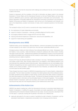 5 
FACILITATING WSIS ACTION LINES 
55 
has become clear since that the newcomers both challenge and contribute to the role, norms and business 
models of the former. 
Freedom of expression with the correlative of the right to information are deeply rooted in the Universal 
Declaration of Human Rights and the International Covenant on Civil and Political Rights, and have been 
central to UNESCO’s work to promote a rights-based approach to information and communication. The 
Geneva Declaration of Principles reaffirmed the international community’s commitment to the principles of 
freedom of the press and freedom of expression, which are set out in the Declaration and Covenant, and 
also to the independence, pluralism and diversity of media, which it declared essential to the Information 
Society. 
The mandate for Action Line C9, which is concerned with media, therefore focuses on: 
▶▶ the maintenance of media independence and plurality; 
▶▶ support for freedom of expression – while also combatting illegal and harmful content; 
▶▶ encouraging traditional media to engage with ICTs and new media; 
▶▶ reducing international imbalances in infrastructure, resources and capabilities; and 
▶▶ support for media training and capabilities. 
Developments since WSIS 
Traditional media, such as newspapers, radio and television, continue to be bastions of journalism and have 
not been eclipsed by new media. At the same time, they have been substantially affected by them. 
Changing business models and citizen behaviour have adversely affected some media. Newspapers have 
lost readers in many countries. Radio and television compete for audiences with online content, including 
new types of audio and video. Traditional book publishers are threatened by e-books in much the same way 
as traditional booksellers were threatened and lost markets to online retailers. All traditional media have lost 
advertising revenue to digital competitors. 
However, ICTs have also allowed traditional media to develop in new ways. Newspapers and broadcasters 
now publish content online, often including material that is not available on their traditional platforms, and 
have extended their readerships beyond national borders. Many publications are now only available online. 
Traditional newsgathering has been supplemented by user-generated content, including images and video 
material, and by citizen journalism. Content has become more interactive, as traditional titles offer digital 
comment space as well as letters pages. 
These changes have had an impact on UNESCO’s longstanding concern for press freedom, independence 
and plurality. The rise of citizen journalists, for example, has raised questions about their professional status, 
journalistic standards and the validation of news stories, as well as about their safety, freedom of expression 
and other ethical aspects of the Information Society. The Internet has allowed journalists and others to gain 
much greater access to information and has stimulated freedom of information legislation. The boundaries 
between freedom of expression, rights such as privacy, and concerns over national security and criminality 
have become less clear and more frequently tested by both traditional and online media. 
Achievements of the Action Line 
UNESCO has played a leading part, within the international community, in promoting media freedom and 
freedom of expression, in building the capacity of journalists and media organizations, and in developing 
understanding of the interaction between traditional and new media. Its work in this area is described in Part 
3 of this report. In particular, working with its partners in the Action Line, UNESCO has: 
▶▶ vigorously advocated for the value to society of upholding the right to freedom of expression, and the 
associated media freedom, independence and plurality in print, broadcast and the internet; 
 