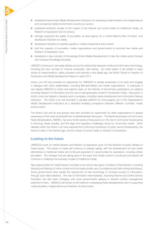 5 
FACILITATING WSIS ACTION LINES 56 
▶▶ established benchmark Media Development Indicators for assessing media freedom and independence 
and comparing media environments country by country; 
▶▶ published landmark studies of the impact of the Internet and social media on traditional media, on 
freedom of expression and on privacy; 
▶▶ strongly supported the safety of journalists, as lead agency for a United Nations Plan of Action, and 
developed indicators on safety; 
▶▶ developed indicators for gender equality in media employment and content; 
▶▶ built the capacity of journalists, media organizations and governments to promote free media and 
freedom of expression; and 
▶▶ developed a new concept of Knowledge-Driven Media Development to take the media sector forward 
into inclusive Knowledge Societies 
UNESCO continues to stimulate debate around the relationship between media and information technology, 
including the new concept of ‘internet universality’ (see below). As noted earlier, it will publish a major 
review of media freedom, safety, pluralism and diversity in the digital age, the World Trends in Freedom of 
Expression and Media Development Report in early 2014. 
Action Line C9 has provided an opportunity for UNESCO to spread awareness of its work and engage 
in dialogue with other stakeholders, including Member-States and media organizations. In particular, it 
has helped UNESCO to share and explore views on the themes of benchmark publications on subjects 
including freedom of information and the use of user-generated content in broadcast media. Discussion in 
Action Lines has helped to develop work in progress, including media development and information literacy 
indicators. The Action Line has provided a valuable platform for encouraging use of the Organisation’s 
Media Development Indicators as a standard enabling comparison between different countries’ media 
environments. 
The Action Line and its sub-groups have also provided an opportunity for other organizations to spread 
awareness of their work and benefit from multistakeholder discussion. The World Association of Community 
Radio Broadcasters, AMARC, has led a fruitful series of discussions on the role of community broadcasting 
in ensuring media plurality, and the legal and regulatory challenges faced by community media. Other 
debates within the Action Line have explored the continuing importance of public sector broadcasting, the 
future of radio in the Internet age, and the impact of social media on freedom of expression. 
Looking to the future 
UNESCO’s work on media freedom and freedom of expression puts it at the forefront of public debate on 
these issues. The nature of media will continue to change rapidly, with the development of more online 
alternatives to traditional media and continued expansion in opportunities for expression, including citizen 
journalism. The changes that are taking place in the ways that media content is produced and shared will 
continue to challenge the business models of traditional media. 
New opportunities for media freedom are likely to be met by new types of violation of that freedom, including 
blocking and filtering of online content and the inappropriate use of surveillance and data mining techniques. 
Some governments have seized the opportunity of new technology to increase access to information, 
through open data initiatives. The role of information intermediaries, including Internet and Online Service 
Providers, has also been changing, with some governments seeking to devolve content management 
authority to them. UNESCO will remain at the forefront in assessing these developments and in supporting 
media pluralism, independence and freedom as they evolve. 
 