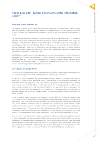 5 
FACILITATING WSIS ACTION LINES 
57 
Action Line C10 – Ethical dimensions of the Information 
Society 
Mandate of the Action Line 
The Geneva Declaration of Principles envisaged a future in which the Information Society respects human 
rights and fundamental freedoms, including freedom of thought and privacy, but in which action is also taken 
to inhibit or prevent racial discrimination, xenophobia, child abuse and other generally accepted harms to 
society. 
The mandate for this Action Line reflects both enthusiasm for the opportunities which ICTs present for 
extending human rights, and concern that ICTs can also be used for purposes which harm society and 
individuals. The international debate on information ethics (or info-ethics) concerns ethical, legal and 
societal aspects of the Information Society. Ethical principles involved derive from the Universal Declaration 
of Human Rights and include freedom of expression, universal access to information, the right to education 
and the right to participate in cultural life. They therefore affect a wide range of WSIS outcomes and have 
cross-cutting implications for other Action Lines. 
UNESCO’s core mandate commits the Organisation to promote peace and security within the framework 
established by the international rights regime. This is consistent with the Action Line mandate to ‘promote 
respect for peace and … uphold the fundamental values of freedom, equality, solidarity, tolerance, shared 
responsibility, and respect for nature.’ All stakeholders, according to both WSIS and UNESCO, should 
promote the common good and work together to avert harm. 
Developments since WSIS 
One of the most important developments in the Information Society since 2005 has been the emergence of 
new services and applications which facilitate freedom of expression and association. 
At the time of WSIS, the Internet was for most users primarily a source of information rather than an 
opportunity for communication. Innovative ‘Web 2.0’ services such as social networks, microblogs and 
audio/video file-sharing applications have led to enormous growth in user-generated content, including 
much more open and accessible debate on public policy issues. The increasing capability of mobile phones, 
which have become the primary mode of access to the Internet for many users in developing countries, has 
intensified this trend, which has contributed to the development of citizen journalism and crowdsourcing, 
discussed earlier in this report, and is widely believed to have contributed to political transformations in 
several countries. 
At well as enabling greater expression and association, however, ICTs and the Internet have also made 
it much more difficult for individuals and organizations to protect their privacy. Everything that people do 
online leaves a trail of information about them which is much more extensive than that left in their offline 
lives. These data have commercial value to businesses that provide services on the Internet. Recent 
revelations concerning government surveillance of online activity have also led to widespread debate about 
privacy, data protection, the detection of crime (including fraud and child sex abuse) and national security. 
Challenges of cybersecurity, data protection, data security and data sovereignty are intensifying as a result 
of technological developments, including big data analysis, cloud computing and the Internet of Things. 
There has been much discussion of ethical issues arising from these developments, including the extent 
to which technological changes are related to their social context, and the extent to which adoption and 
experience of technologies alters human interactions. An important underlying factor in these discussions 
concerns whether ICTs are seen as essentially neutral or as expressions of the assumptions, expectations 
and values of those responsible for their design. The diversity of perspectives and assumptions on these 
themes highlights the need for awareness of the ethical dimensions of ICTs across all Action Lines. 
 