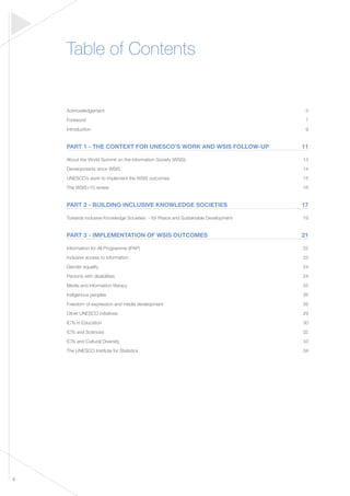 4 
Table of Contents 
Acknowledgement 3 
Foreword 7 
Introduction 9 
PART 1 - THE CONTEXT FOR UNESCO’S WORK AND WSIS FOLLOW-UP 11 
About the World Summit on the Information Society (WSIS) 13 
Developments since WSIS 14 
UNESCO’s work to implement the WSIS outcomes 15 
The WSIS+10 review 16 
PART 2 - BUILDING INCLUSIVE KNOWLEDGE SOCIETIES 17 
Towards inclusive Knowledge Societies - for Peace and Sustainable Development 19 
PART 3 - IMPLEMENTATION OF WSIS OUTCOMES 21 
Information for All Programme (IFAP) 22 
Inclusive access to information 23 
Gender equality 24 
Persons with disabilities 24 
Media and information literacy 25 
Indigenous peoples 26 
Freedom of expression and media development 26 
Other UNESCO initiatives 29 
ICTs in Education 30 
ICTs and Sciences 32 
ICTs and Cultural Diversity 33 
The UNESCO Institute for Statistics 34 
 
