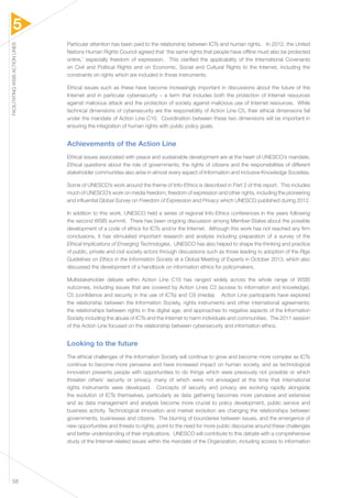 5 
FACILITATING WSIS ACTION LINES 58 
Particular attention has been paid to the relationship between ICTs and human rights. In 2012, the United 
Nations Human Rights Council agreed that ‘the same rights that people have offline must also be protected 
online,’ especially freedom of expression. This clarified the applicability of the International Covenants 
on Civil and Political Rights and on Economic, Social and Cultural Rights to the Internet, including the 
constraints on rights which are included in those instruments. 
Ethical issues such as these have become increasingly important in discussions about the future of the 
Internet and in particular cybersecurity – a term that includes both the protection of Internet resources 
against malicious attack and the protection of society against malicious use of Internet resources. While 
technical dimensions of cybersecurity are the responsibility of Action Line C5, their ethical dimensions fall 
under the mandate of Action Line C10. Coordination between these two dimensions will be important in 
ensuring the integration of human rights with public policy goals. 
Achievements of the Action Line 
Ethical issues associated with peace and sustainable development are at the heart of UNESCO’s mandate. 
Ethical questions about the role of governments, the rights of citizens and the responsibilities of different 
stakeholder communities also arise in almost every aspect of Information and inclusive Knowledge Societies. 
Some of UNESCO’s work around the theme of Info-Ethics is described in Part 2 of this report. This includes 
much of UNESCO’s work on media freedom, freedom of expression and other rights, including the pioneering 
and influential Global Survey on Freedom of Expression and Privacy which UNESCO published during 2012. 
In addition to this work, UNESCO held a series of regional Info-Ethics conferences in the years following 
the second WSIS summit. There has been ongoing discussion among Member-States about the possible 
development of a code of ethics for ICTs and/or the Internet. Although this work has not reached any firm 
conclusions, it has stimulated important research and analysis including preparation of a survey of the 
Ethical Implications of Emerging Technologies. UNESCO has also helped to shape the thinking and practice 
of public, private and civil society actors through discussions such as those leading to adoption of the Riga 
Guidelines on Ethics in the Information Society at a Global Meeting of Experts in October 2013, which also 
discussed the development of a handbook on information ethics for policymakers. 
Multistakeholder debate within Action Line C10 has ranged widely across the whole range of WSIS 
outcomes, including issues that are covered by Action Lines C3 (access to information and knowledge), 
C5 (confidence and security in the use of ICTs) and C9 (media). Action Line participants have explored 
the relationship between the Information Society, rights instruments and other international agreements; 
the relationships between rights in the digital age; and approaches to negative aspects of the Information 
Society including the abuse of ICTs and the Internet to harm individuals and communities. The 2011 session 
of the Action Line focused on the relationship between cybersecurity and information ethics. 
Looking to the future 
The ethical challenges of the Information Society will continue to grow and become more complex as ICTs 
continue to become more pervasive and have increased impact on human society, and as technological 
innovation presents people with opportunities to do things which were previously not possible or which 
threaten others’ security or privacy, many of which were not envisaged at the time that international 
rights instruments were developed. Concepts of security and privacy are evolving rapidly alongside 
the evolution of ICTs themselves, particularly as data gathering becomes more pervasive and extensive 
and as data management and analysis become more crucial to policy development, public service and 
business activity. Technological innovation and market evolution are changing the relationships between 
governments, businesses and citizens. The blurring of boundaries between issues, and the emergence of 
new opportunities and threats to rights, point to the need for more public discourse around these challenges 
and better understanding of their implications. UNESCO will contribute to this debate with a comprehensive 
study of the Internet-related issues within the mandate of the Organization, including access to information 
 