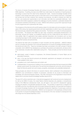 6 
LOOKING TO THE FUTURE – WSIS POST-2015 62 
The theme of inclusive Knowledge Societies will continue to be at the heart of UNESCO’s work to fulfil 
WSIS objectives. If anything, the years since WSIS have made clearer the importance of reaching beyond 
technology to ensure that ICTs meet human development needs. Inclusive Knowledge Societies will be 
societies in which people have ready access to information and to communications resources, in languages 
and formats that suit them whatever their individual circumstances, the skills to interpret and make use 
of them, and employment opportunities to turn information and skills into sustainable livelihoods. Such 
societies will be better equipped to address the challenges of poverty eradication, sustainable development 
and peaceful coexistence that still face our world. UNESCO will continue to pursue them vigorously through 
its own programmes and in partnership with others. 
The emergence of the Internet as the world’s leading medium for information and communication in the early 
years of this century has required governments and other stakeholders to rethink many of the assumptions 
that had previously underpinned their policies and priorities. The Internet is in a state of continual expansion 
and innovation. The decade since WSIS has seen major, sometimes unanticipated developments in its 
technology, services and markets, as broadband networks and the mobile Internet have reached out to 
more people, Web 2.0 applications have greatly extended interactivity, and innovations such as cloud 
computing have begun to offer radically new ways in which organizations and individuals can store data and 
manage their business and personal lives. 
The Internet has been built on foundations of open innovation and free expression. UNESCO believes 
that four principles are essential to the continued development of inclusive Knowledge Societies based on 
the Internet and other ICTs. These four principles have been summarised in the draft concept of ‘Internet 
universality’ which UNESCO has developed as a synthesis of its positions and statements, and about which 
it has extensively consulted other stakeholders during 2013. These principles are that the Internet should 
be: 
▶▶ rights-based, rooted in freedom of expression, the Universal Declaration of Human Rights and its 
associated Covenants; 
▶▶ open, in the way that Internet protocols are developed, applications are designed, and services are 
made available to their users; 
▶▶ accessible to all, in both infrastructure and content; and 
▶▶ multistakeholder in its governance, building on the successful partnerships that have evolved since WSIS 
between governments, the private sector, the technical and professional community, and civil society to 
foster the Internet’s growth and use for peace, prosperity, social equity and sustainable development. 
These principles are critical to the future of a dynamic Internet, which contributes to the achievement of 
UNESCO’s core commitments to freedom of expression, education for all, access to information and 
knowledge, and cultural and linguistic diversity. They offer a framework for the Organisation’s future Internet-related 
work to promote inclusive Knowledge Societies beyond 2015. 
The year 2015 will be a landmark year in international engagement with social and economic development. 
As well as the WSIS+10 review, the United Nations General Assembly will undertake a comprehensive 
review of the Millennium Development Goals, and will agree a new post-2015 development agenda, 
including the adoption of Sustainable Development Goals. This provides an opportunity to integrate ICTs 
and WSIS outcomes more effectively within the broader development agenda, and associate the emergence 
of inclusive Knowledge Societies with the Sustainable Development objectives of social equity, economic 
prosperity and environmental sustainability. UNESCO can be expected to enthusiastically contribute further 
to the growth of inclusive Knowledge Societies in the framework of the new mandate for development that 
will emerge from the General Assembly in 2015. 
 